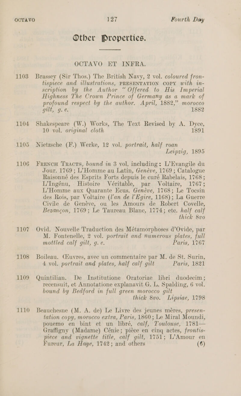 Other Properties.  OCTAVO ET INFRA. 1103 Brassey (Sir Thos.) The British Navy, 2 vol. coloured fron- tisprece and illustrations, PRESENTATION COPY with in- scription by the Author “Offered to His Imperial Highness The Crown Prince of Germany as a mark of profound respect by the author. April, 1882,’ morocco gilt, g.e. 1882 1104 Shakespeare (W.) Works, The Text Revised by A. Dyce, 10 vol. original cloth 1891 1105 Nietzsche (F.) Werke, 12 vol. portrait, half roan Leipzig, 1895 1106 FreNcH Tracts, bound im 3 vol. including: L’Evangile du Jour. 1769; L’ Homme au Latin, Genéve, 1769 ; Catalogue Raisonné des Esprits Forts depuis le curé Rabelais, 1768 ; L’Ingéenu, Histoire Véritable, par Voltaire, 1767; I7Homme aux Quarante Keus. Genéve, 1768; Le Tocsin des Rois, par Voltaire (Van de l’Egire, 1168); La Guerre Civile de Genévye, ou les Amours de Robert Covelle, Bezangon, 1769; Le Taureau Blanc, 1774; ete. half calf thick 8vo 1107 Ovid. Nouvelle Traduction des Métamorphoses d’Ovide, par M. Fontenelle, 2 vol. portrait and numerous plates, full mottled calf gilt, g. e. Paris, 1767 1108 Boileau. Ciuvres, avec un commentaire par M. de St. Surin, 4 vol. portrait and plates, half calf gilt Paris, 1821 1109 Quintilian. De Institutione Oratoriae libri duodecim; recensuit, et Annotatione explanavit G. L. Spalding, 6 vol. bound by Bedford in full green morocco gilt thick 8vo0. Lipsiae, 1798 1110 Beauchesne (M. A. de) Le Livre des jeunes méres, presen- tation copy, morocco extra, Paris, 1860; Le Miral Moundi, pouemo en bint et un libré, calf, Toulouse, 1781— Graffigny (Madame) Cénie; piece en cing actes, frontis- piece and vignette title, calf gilt, 1751; L’Amour en Fureur, La Haye, 1742; and others (6)