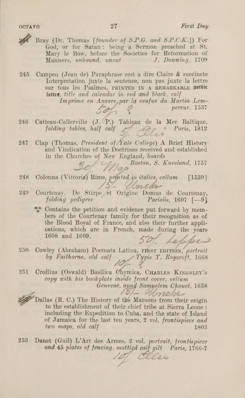 od Bray (Dr. Thomas [founder of S.P.G. and 8.P.C.K.|) For God, or for Satan: being a Sermon preached at St. Mary le Bow, before the Societies for Reformation of Manners, unbound, uncut J. Downing, 1709 245 Campen (Jean de) Paraphrase cest a dire Claire &amp; succincte Interpretation juxte la sentence, non pas juxte la lettre sur tous les Psalmes, PRINTED IN A REMARKABLE gothic fetter, title and calendar in red and black, calf Imprime en Anvers,par ld veufue du Martin Lem- SOL, C pereur, 1537 / j e 246 Catteau-Callerville (J.'P.) Tableau de la Mer Baltique, folding tables, half calf 47 tpp * Paris, 1812 24% Clap (Thomas, President of Yale College) A Brief History and Vindication of the Doctrines received and established in the Churches of New England, boards G4 tty Boston, 8S. Kneeland, 1757 wl aA, GP 248 Colonna (Vittoria) ede dey. yr italics, vellum [1539]. a -~ Ulnt—a- 249 Courtenay. De Stirpe,et Origine Domus de Courtenay, folding pedigree Parisiis, 1607 [—9]} *. Contains the petition and evidence put forward by mem- bers of the Courtenay family for their recognition as of the Blood Royal of France, and also their further appli- cations, which are in French, made during the years 1608 and 1609. sa Lefpptoe 250. Cowley (Abraham) Poemata Latina, FrRsT EDITION,’ portrait by Faithorne, old calf YTypis T. Roycroft, 1668 251 Crollius (Oswald) Basilica whsStica, CHARLES KINGSLEY’S copy with his bookplate inside front cover, vellum Genevae, apud Samuelem Chouet, 1658 o/— Wy rrtetole- Dallas (R. C.) The History of the Maroons from their origin to the establishment of their chief tribe at Sierra Leone : including the Expedition to Cuba, and the state of Island of Jamaica for the last ten years, 2 vol. frontispiece and two maps, old calf 1803 253 Danet (Guil) L’Art des Armes, 2 vol. portrait, frontispiece and 45 plates of fencing, —- calf gilt Paris, 1766-7 - 2 J L/ CeEcLo i