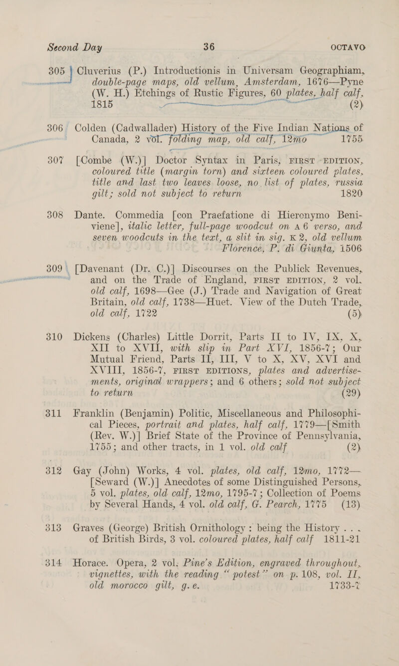 ees Cluverius (P.) Introductionis in Universam Geographiam, double-page maps, old vellum, Amsterdam, 1676—Pyne (W. H.) Etchings of Rustic Figures, 60 plates, half calf, 1815 ae sonic (2)  306 Colden (Cadwallader) History of the Five Indian N ations of Canada, 2 Te nding map, old calf, “Teme «1755 307 [Combe (W.)] Roctt Syntax in Paris, FIRST «EDITION, coloured title (margim torn) and sixteen coloured olates, title and last two leaves. loose, no. list of plates, russia gilt; sold not subject to return 1820 308 Dante. Commedia [con Praefatione di Hieronymo Beni- viene], italic letter, full-page woodcut on a6 verso, and seven. woo doug im the tert, a shit m sig. K 2, old vellum 4 “Florence, Pid Giunta, 1506 309 [Davenant (Dr. C.)] Discourses on the Publick Revenues, ree and on the Trade of England, FIRST EDITION, 2 vol. old calf, 1698—Gee (J.) Trade and Navigation of Great Britain, old calf, 1738—Huet. View of the Dutch Trade, old calf, 1722 (5); 310 Dickens (Charles) Little Dorrit, Parts IT to IV, IX, X, XII to XVI, with ship m,Part- XVI 1856-7; Our Mutual Friend, Parts IT, III, V to X, XV, XVI and XVIII, 1856-7, First EDITIONS, plates and advertise- ments, original wrappers; and 6 others; sold not subject to return (29) 311 Franklin (Benjamin) Politic, Miscellaneous and Philosophi- cal Pieces, portrait and plates, half calf, 1779—[ Smith (Rev. W.)] Brief State of the Province of Pennsylvania, 1755; and other tracts, in 1 vol. old calf (2) 312 Gay (John) Works, [Seward (W.)] Anecdotes of some Distinguished Persons, 5 vol. plates, old calf, 12mo, 1795-7 ; Collection of Poems by Several Hands, 4 vol. old calf, G. Pearch, 1775 = (18)  313 Graves (George) British Ornithology : being the History... of British Birds, 3 vol. coloured plates, half calf 1811-21 314 Horace. Opera, 2 vol; Pine’s Edition, engraved throughout, vignettes, with the reading “ potest’? on p. 108, vol. IT, old morocco gilt, g.e. 1733-7