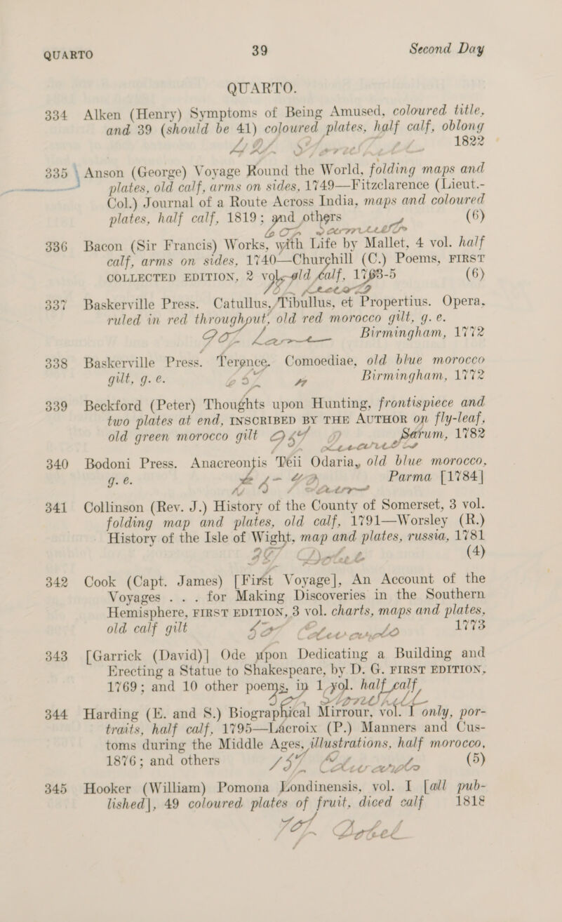 334 336 339 340 341 342 343 344 345 QUARTO. Alken (Henry) Symptoms of Being Amused, coloured title, and 39 (should be 41) coloured plates, half calf, oblong Anson (George) Voyage Round the World, folding maps and plates, old calf, arms on sides, 1749—Fitzclarence (Lieut.- Col.) Journal of a Route Across India, maps and coloured plates, half calf, 1819 aga payee (6) Op warm en Bacon (Sir Francis) Works, with Life by Mallet, 4 vol. half calf, arms on sides, 1740—Churghill (C.) Poems, FIRST COLLECTED EDITION, 2 sgh od al. 1763-5 (6) ~ KARO ED O hom fre RES Baskerville Press. Catullus,/Tibullus, et Propertius. Opera, ruled in red throughput, old red morocco gut, g. e. é of seers Birmingham, 1772 Baskerville Press. Terence. Comoediae, old blue morocco gilt, g. é. bs? y Birmingham, 1772 Beckford (Peter) Thoughts upon Hunting, frontispiece and two plates at end, INSCRIBED BY THE AUTHOR on fly-leaf, old green morocco gilt 2 LY of Sarum, 1782 ; piel te Bodoni Press. Anacreontis Teii Odaria, old blue morocco, g. @. &amp; ee “I Parma [1784| “4 fo Setroe~ Collinson (Rey. J.) History of the County of Somerset, 3 vol. folding map and plates, old calf, 1791—Worsley (R.) History of the Isle of Wight, map and plates, russua, 1781 oe 4 ~ f eorfee &amp; (4) Cook (Capt. James) [First Voyage], An Account of the Voyages . . . for Making Discoveries in the Southern Hemisphere, FIRST EDITION, 3 vol. charts, maps and plates, old calf gilt 4a7 Os LO 1773 [Garrick (David)| Ode mpon Dedicating a Building and Erecting a Statue to Shakespeare, by D. G. FIRST EDITION, 1769; and 10 other poems, in 1,yol. half calf hase sen, Donde | Harding (E. and 8.) Biographical Mirrour, vol only, por- traits, half calf, 1795—Lacroix (P.) Manners and Cus- toms during the Middle Ages, illustrations, half morocco, 1876; and others SHE Ad f op (5) lon URAC OIer? Hooker (William) Pomona Londinensis, vol. I [all pub- lished|, 49 coloured plates of fruit, diced calf 1818 S47 Pe ae pr