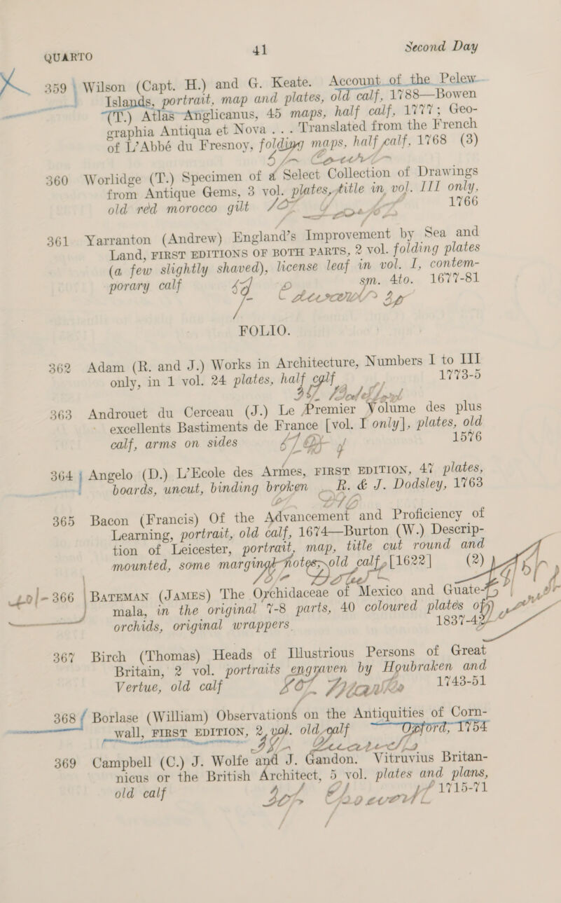 a 359 Wilson (Capt. H.) and G. Keate. Account of the Pelew. as Islands, portrait, map and plates, old calf, 1788—Bowen ae .) AtlasAnglicanus, 45 maps, half calf, 1777; Geo- eraphia Antiqua et Nova... Translated from the French of L?Abbé du Fresnoy, foldiwy maps, half calf, 1768 (3) Wy ~ Canrl- 360 Worlidge (T.) Specimen of @ Select Collection of Drawings from Antique Gems, 3 vol. plates, title in, vo]. IIL only, old réd morocco gilt CY ~~ heT7 1766 P —- wono* 7 0 Lo 361 Yarranton (Andrew) England’s Improvement by Sea and Land, FIRST EDITIONS OF BOTH PARTS, 2 vol. folding plates (a few slightly shaved), license leaf in vol. I, contem- porary calf 4 Brey sm. 4to. 1677-81 - © Aeex® By FOLIO. 362 Adam (R. and J.) Works in Architecture, Numbers I to II only, in 1 vol. 24 plates, ‘a ca i, 1773-5 VE Fred: ef oy 363 Androuet du Cerceau (J.) Le Premier Volume des plus excellents Bastiments de France [vol. I only], plates, old calf, arms on sides 67 OX y 1576 364 Angelo (D.) L’Ecole des Armes, FIRST EDITION, 47 plates, - boards, uncut, binding broken oak. &amp; J. Dodsley, 1763 lo Ae oe 365 Bacon (Francis) Of the Advancement and Proficiency of Learning, portrait, old calf, 1674—Burton (W.) Descrip- tion of Leicester, portrait, map, title cut round and mounted, some margingkhotes old calf, [1622 | (2) po|- 366 | Bateman (JAMES) The Orchidaceae of Mexico and Guate- | mala, in the original 7-8 parts, 40 coloured plates o wv =— orchids, original wrappers. 1837-422“     a or 367 Birch (Thomas) Heads of Illustrious Persons of Great Britain, 2 vol. portraits gas by Houbraken and Vertue, old calf £o. Pitaquhes 1743-51 368 ( Borlase (William) Observation$ on the Antiquities of Corn- wall, FIRST EDITION, 2%, yop. Lag Fa, PP Nn ag UIE / de ior wy ane Lo 369 Campbell (C.) J. Wolfe and J. Gandon. Vitruvius Britan- ~ nicus or the British saw ik 5 vol. plates io plans, old calf ; 7 f 1715-71 I 30 &gt; Cho evel / /