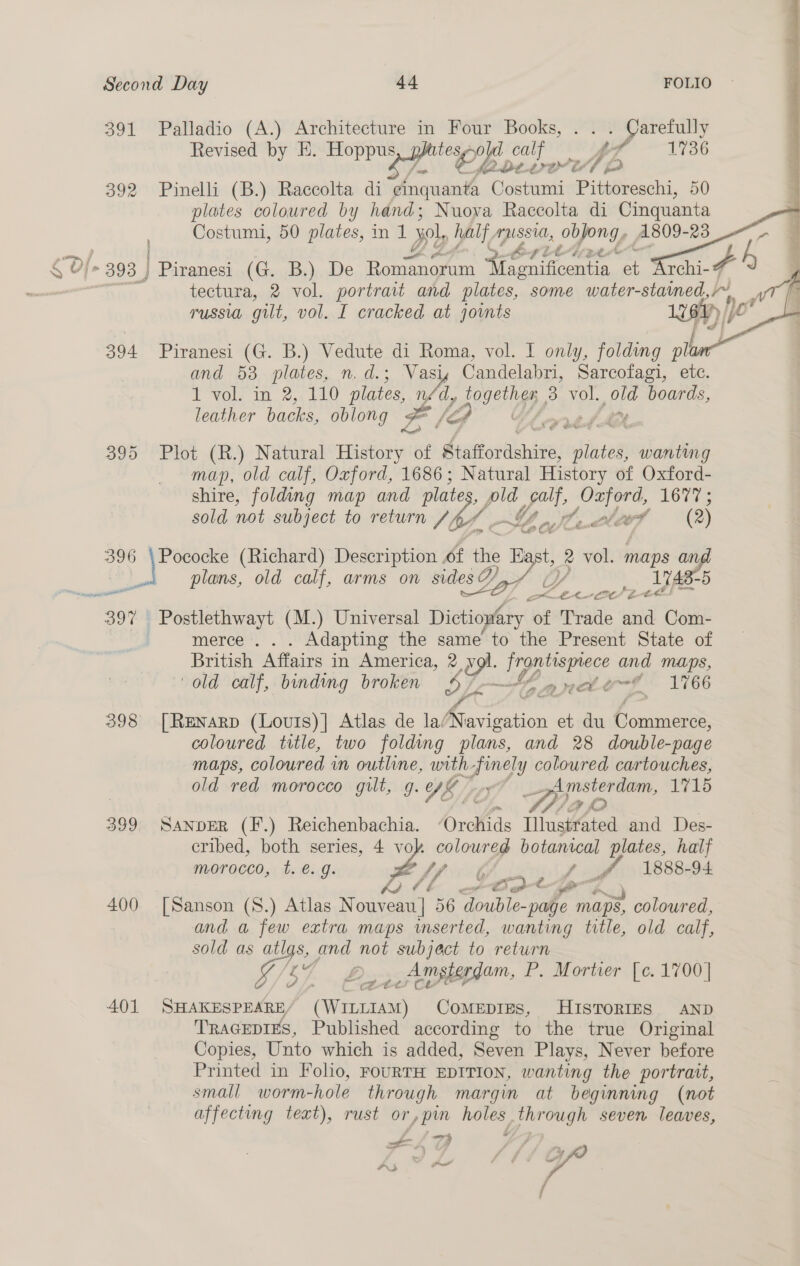 391 392 394 3995 396 397 400 401       Palladio (A.) Architecture in Four Books, . Carefully Revised by E. Hoppu: Se CL. calf y, f 1736 td £3 a 7, (4 ,*. Pinelli (B.) Raccolta di emquanta Costumi Pittoreschi, 50 ees coloured by hand ; Nuova Raccolta di Cinquanta tectura, 2 vol. portrait and plates, some water-staimed,~ A wt | . TUSSI gilt, vol. I cracked at joints teat Jc Piranesi (G. B.) Vedute di Roma, vol. I only, folding plt and 53 plates, n.d.; Vas Candelabri, Sarcofagi, etc. I vols; in 2... 210 plates, ys a, 3 vol. old boards, leather backs, oblong Le Lp wed Plot (R.) Natural History &lt; of Staffordshire, ‘pthtes wanting map, old calf, Oxford, 1686; Natural History of Oxford- shire, folding map and plates ph ee Cah piety 1077s sold not subject to return /4AY Slackttf (2 ) l ld cal idesD + () 1748-5 plans, old calf, arms on sides 8Laf Zoe aes er merce . . . Adapting the same to the Present State of British Affairs in America, 2 v im ge and Maps, old calf, binding broken . ee nto-~ 1766 [Renarpd (Louis)]| Atlas de nAtavigation et du Pode coloured title, two folding plans, and 28 double-page Maps, coloured in outline, with-finely coloured cartouches, old red morocco gilt, g. Ta 6 Amsterdam, 1715 .. Hap SANDER (F.) Reichenbachia. “Orchids Illustrated and Des- cribed, both series, 4 vol. coloured botanical plates, half morocco, t. é€.g. 2 i, f 4, 1888-94 Hitt x«BotQ [Sanson (S.) Atlas N uk ad 56 ‘double- - page maps, coloured, and a few extra maps mserted, wanting title, old calf, sold as atlgs, and not subject to return Sf bh. Bax Amsterdam, P. Morter. [c. 1700] SHAKESPEARE/ (WILLIAM) CoMEDIES, HISTORIES AND TRAGEDIES, Published according to the true Original Copies, Unto which is added, Seven Plays, Never before Printed in Folio, FOURTH EDITION, wanting the portrait, small worm-hole through margin at beginning (not affecting text), rust or, yp oe poe seven leaves, , ta ry t j / , - ly a ri ¢ ? ee , ~~) sia 7 j ‘