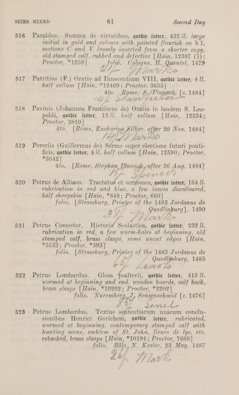 516 Paraldus. Summa de virtutibus, gothie {etter, 432 1]. large imitial in gold and colours with painted flourish on b 1, sections C and V loosely inserted from a shorter copy, old stamped calf, rubbed and defective [ Hain, 12387 (1); Proctor, *1238]| alo? Lp s peel 1479 _ = 4 t é A&gt; 517 Patritius (F.) Oratio ad 0 ee VIII. juste fetter, 4 U1. half vellum | Hain, *12469; Proctor, 3655] Ato. Rome, 8, ‘Planck, [c. 1484] SA ke QA ete! ete pt 518 Pavinis (Johannes Franciscus de) Oratio in laudem S. Leo- poldi, gothic fetter, 127]. half vellum [| Hain, 12534; Proctor, 3810] 4to. [Rome, Eucharius Silber, after 20 Nov. 1484] bt pp ¢ te) K2D 519 Pereriis (Guillermus de) Sérmo super electione futuri ponti- ficis, gothic fetter, 4 1/. half vellum [ Hain, 12590; Proctor, *3642 | 4to. [Rome, Stephan, LPhannek y after 26 Aug. 1484] Or Seri tl 520 Petrus de Alliaco. Tractatué et sermones, gothic fetter, 164 I. rubrication in red and blue, a few ‘leaves discoloured, half sheepskin [ Hain, *848; Proctor, 660] folio. [Strassburg, Printer of the 1483 Jordanus de gY/ ., Quedlinburg], 1490 o/ J “&gt; y Af OLUIC 521 Petrus Comestor, Historia” ScolZaticn, gothic fetter, 232 Il. rubrication in red, a few worm-holes at beginning, old stamped calf, brass clasps, some uncut edges [| Hain, *5533; Proctor, *593| folio. [ Strassburg, ae of the 1483 Jordanus de f* ene ae 1485. e / = Pn CLAD LD 522 Petrus Lombardus. Glosa ee: gothic fetter, 415 //. wormed at beginning and end, wooden boards, calf back, brass clasps [Haim, *10202; Proctor, *2202] folio. Nuremberg.,J, Sensenschmid [c. 1476 ] x 0 cee le 3 523 Petrus Lombardus. Textus senitentiarum unacum conclu- sionibus Henrici Gorichem, gothic fetter, rubricated, wormed at beginning, contemporary stamped calf uth hunting scene, emblem of St. John, fleurs de lys, ete. rebacked, brass clasps | Hain, *10194; Proctor, 7660] folio. Ba e,, NV. Kesler. 23 May, 1487 ou, iy lah &gt;