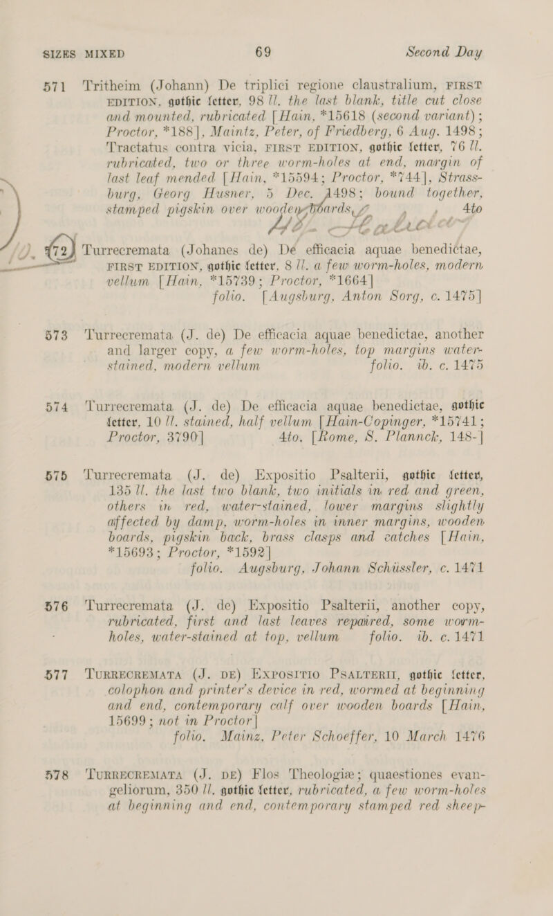 571 ‘Tritheim (Johann) De triplici regione claustralium, FIRST EDITION, gothie fetter, 98 //. the last blank, title cut close and mounted, rubricated | Hain, *15618 (second variant) ; Proctor, *188], Maintz, Peter, of Friedberg, 6 Aug. 1498 ; Tractatus contra vicia, FIRST EDITION, gothic fetter, 76 11. rubricated, two or three worm-holes at end, margin of ~ last leaf mended | Hain, *15594; Proctor, *744], Strass- burg, Georg Husner, 5 Dec. A498; bound together, | stamped pigskin over woo ley ards , Me Ato Ls ~ State AY ae /). G2) Turrecremata (Johanes de) De 2 aquae benedictae, (oh FIRST EDITION, gothic fetter, 8 //. a few worm-holes, meer vellum [ Hain, *15739; Proctor, *1664| folio. TAugsburg, Anton Sorg, ¢. 1475] 573 ‘Turrecremata (J. de) De efficacia aquae benedictae, another and larger copy, a few worm-holes, top margims water- stained, modern vellum folio. wb. 6. 1475 574 ‘'Turrecremata (J. de) De efficacia aquae benedictae, gothic fetter, 10 //. stained, half vellum | Hain-Copinger, *15741; Proctor, 3790] 4to, [Rome, 8S, Plannck, 148-] 575 ‘Turrecremata (J. de) Expositio Psalterii, gethie fetter, 135 Il. the last two blank, two initials in ‘red and green, others wm red, water-stained, lower margins slightly affected by dam p, worm-holes in inner margins, wooden boards, pigskin back, brass clasps and catches | Hain, *15693; Proctor, *1592| folio. Augsburg, Johann Schussler, c. 1471 576 ‘Turrecremata (J. de) Expositio Psalterii, another copy, rubricated, first and last leaves repaured, some worm- holes, water-stained at top, vellum folio. wb. c. 1471 577 TuRRECREMATA (J. DE) Expostrio PSALTERIT, gothic {etter, colophon and printers device in red, wormed at beginning and end, contemporary calf over wooden boards | Hain, 15699; not in Proctor | folio. Mainz, Peter Schoeffer, 10 March 1476 578 ‘TuRRECREMATA (J. DE) Flos Theologiw; quaestiones evan- geliorum, 350 //, gothie fetter, rubricated, a few worm-holes at beginning and end, contemporary stamped red sheep-