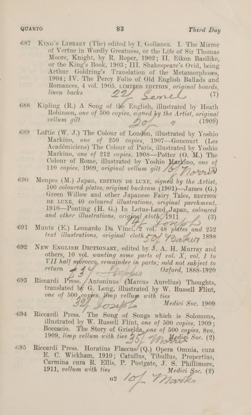 687 688 689 690 691 692 ‘693 694. H95 Krna’s Lisrary (The) edited by I. Gollanez. I. The Mirror of Vertue in Wordly Greatness, or the Life of Sir Thomas Moore, Knight, by R. Roper, 1902; II. Eikon Basilike, or the King’s Book, 1903; III. Shakespeare’s Ovid, being Arthur Goldring’s Translation of the Metamorphoses, 1904; IV. The Percy Folio of Old English Ballads and Romances, 4 vol. 1905. Fie EDITION, original boards, linen backs wr a (7) Kipling (R.) A Song of tke English, illustrated by Heath Robinson, one of 500 copies, signed py the Artist, original vellum gilt Dot g (1909) Loftie (W. J.) The Colour of London, illustrated by Yoshio Markino, one of 250 copies, 190%—Goncourt (Les Académiciens) The Colour of Paris, illustrated by Yoshio Markino, one of 212 copies, 1908—Potter (0. M.) The Colour of Rome, illustrated by Yoshio no, one of 110 copies, 1909, original vellum gilt M7) pen, (3) Menpes (M.) Japan, EDITION DE LUXE, signd by the Artist, 100 coloured plates, original buckram (1901)—James (G.) Green Willow and other Japanese Fairy Tales, EpITroN DE LUXE, 40 coloured illustrations, original parchment, 1910—Ponting (H. G.) In Lotus-Land Japan, coloured and other illustrations, origpnal aloth, A911 £ (3) OL fF OCS Muntz (E.) Leonardo Da Vinci, vol: 48 plates and 252 text illustrations, original cloth SDA YO» he ty 1898 New Enerisn Diorionary, edited by SH. Murray and others, 10 vol. wanting some parts of vol. X, vol. I to VII half morocco, remainder in parts; sold not subject to return g Fa Oxford, 1888-1920 ee. etn # i ee at ge Te   Riccardi Press. /Antoninus (Marcus Aurelius) Thoughts, translated G, Long, illustrated by W. Russell Flint, one of 500,copjes, imp vellugn with ties IY bce. Medici Soc. 1909 Riccardi Press. The Song of Songs which is Solomons, illustrated by W. Russell Flint, one of 500 copies, 1909 ; Boccacio. ‘The Story of Griselda, one of 500 copies, 8vo, 1909, limp vellum with ties gf *f 4h), Hediq Soc. (2) x, Riccardi Press. Horatius Flaccus/(Q.) Opera Omnia, cura KE. C. Wickham, 1910; Catullus, Tibullus, Propertius, Carmina cura R. Ellis, P. Post 1911, vellum with ties f 