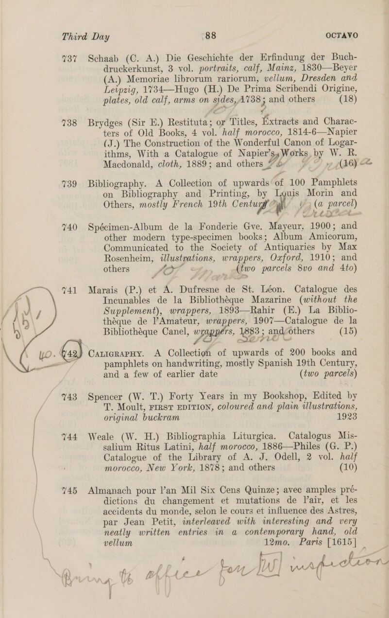 737 Schaab (C. A.) Die Geschichte der Erfindung der Buch- druckerkunst, 3 vol. portraits, calf, Mainz, 1830—Beyer (A.) Memoriae librorum rariorum, vellum, Dresden and Leipzig, 1734—Hugo (H.) De Prima Scribendi Origine, plates, old calf, arms on sides,A738 5 and others (18) ¢ 738 Brydges (Sir E.) Restituta; or Titles, Extracts and Charac- ters of Old Books, 4 vol. half morocco, 1814-6—Napier (J.) The Construction of the Wonderful Canon of Logar- ithms, With a Catalogue of Napier’s,Works by W. R. Macdonald, cloth, 1889; and others “O° vy g( 26) oe %39 Bibliography. A Collection of upwards of 100 Pamphlets on Bibliography and Printing, by Louis Morin and Others, mostly French 19th Centugy f i’) (a parcel) 740 Spécimen-Album de la Fonderie Gve. Mayeur, 1900; and other modern type-specimen books; Album Amicorum, Communicated to the Society of Antiquaries by Max Rosenheim, illustrations, wrappers, Oxford, 1910; and others Sexy 2», — Atwo parcels 8v0 and 4to) 741 Marais (P.) et A. Dufresne de St. Léon. Catalogue des Incunables de la Bibliothéque Mazarine (without the Supplement), wrappers, 1893—Rahir (E.) La _ Biblio- théque de ’Amateur, wrappers, 1907—Catalogue de la Bibliothéque Canel, wpppper', 883 ; and others (15) Cede? FO”  ) CaticgrapHy. A Collection of upwards of 200 books and pamphlets on handwriting, mostly Spanish 19th Century, and a few of earlier date (two parcels)  743 Spencer (W. T.) Forty Years in my Bookshop, Edited by T. Moult, FIRST EDITION, coloured and plain illustrations, original buckram 1923 | 744 Weale (W. H.) Bibliographia Liturgica. Catalogus Mis- salium Ritus Latini, half morocco, 1886—Philes (G. P.) \ Catalogue of the Library of A. J. Odell, 2 vol. half morocco, New York, 1878; and others (10) 745 Almanach pour l’an Mil Six Cens Quinze; avec amples preé- dictions du changement et mutations de lair, et les accidents du monde, selon le cours et influence des Astres, par Jean Petit, interleaved with interesting and very neatly written entries in a contemporary hand, old vellum 12mo. Paris [1615] _ —— i . 2 ; f : . f ne! , CAAT Lew a A Ar é cee Foe LM ware