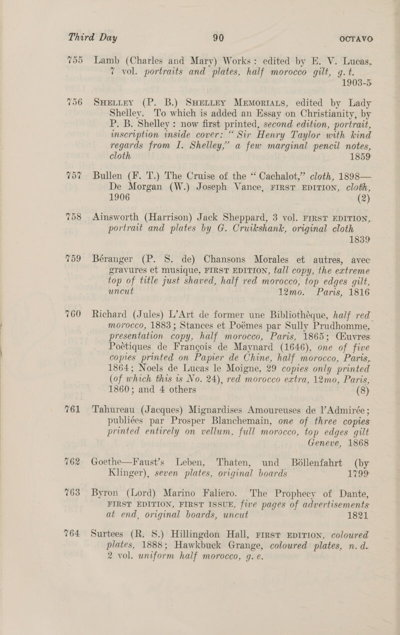  Td5 ~ Ct ep) By 761 164 Lamb (Charles and Mary) Works: edited by E. V. Lucas, 7 vol. portraits and plates, half morocco gilt, g. t. 1903-5. SHELLEY (P. B.) SHELLEY Memortats, edited by Lady Shelley. To which is added an Essay on Christianity, by P. B. Shelley : now first printed, second edition, portrait, imseription inside cover: “ Sir Henry Taylor with kind regards from I. Shelley,’ a few ee oi pencu notes, cloth 1859 Bullen (F. T.) The Cruise of the “ Cachalot,” cloth, 1898— De Morgan (W.) Joseph Vance, FIRST EDITION, cloth, 1906 (2) Ainsworth (Harrison) Jack Sheppard, 3 vol. First EDITION, portrait and plates by G. Cruikshank, original cloth 1839 Béranger (P. 8S. de) Chansons Morales et autres, avec gravures et musique, FIRST EDITION, tall copy, the extreme top of title just shaved, half red morocco, top edges gilt, uncut 12mo. Paris, 1816 Richard (Jules) L’Art de former une Bibliotheque, half red morocco, 1883; Stances et Poémes par Sully Prudhomme, presentation cop y, half morocco, Paris, 1865; (Buvres Poétiques de Frangois de Maynard (1646), one of fie copies printed on Pamer de Chine, half morocco, Paris, 1864; Noels de Lucas le Moigne, 29 copies only printed (of which this is No. 24), red morocco extra, 12mo, Paris, 1860; and 4 others (8) Tahureau (Jacques) Mignardises Amoureuses de l’Admirée; publiées par Prosper Blanchemain, one of three copies printed entirely on vellum, full morocco, top edges gilt | | Geneve, 1868 Goethe—Faust’s Leben, Thaten, und Bollenfahrt (by Klinger), seven plates, original boards 19&gt; Byron (Lord) Marino Faliero. The Prophecy of Dante, FIRST EDITION, FIRST ISSUE, five pages of advertisements at end, original boards, uncut — 1821 Surtees (R. 8.) Hillingdon Hall, rrrst Eprrion, coloured plates, 1888; Hawkbuck Grange, coloured plates, n. d. 2 vol. uniform half morocco, g. e.