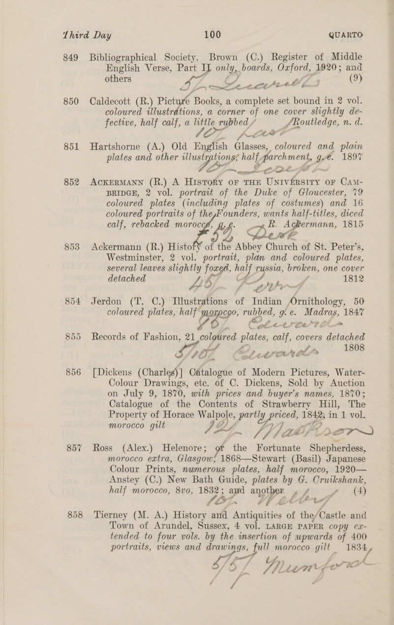 849 Bibliographical Society. Brown (C.) Register of Middle English Verse, “C7 only, boards, eRe 1920; and ee LZ yl i &amp; (9) 850 Caldecott (R.) Pictu Books, a complete set bound in 2 vol. coloured illustrations, a corner of one cover slightly de- fectwe, half calf, a little 2 rubbed / gissrereday, n. d. CO poe: 851 Hartshorne (A.) Old English GRiccrs, coloured and plain plates and other lusty bor ey ee: f. 03.1897 ' Mr = ye Ay Le So eR, ee oa ae - ot eee ee 852 ACKERMANN (R.) A Hisrory oF THE oe, oe oF CamM- BRIDGE, 2 vol. portrait of the Duke of Gloucester, 79 coloured plates (including plates of costumes) and 16 coloured portraits of the,Founders, wants half-titles, diced calf, rebacked moroccé, 4... kh. Ackermann, 1815 59 Ce a 853 Ackermann (R.) Histoff of the Abbey Church of St. Peter’s, Westminster, 2 vol. portrait, plan and coloured plates, several leaves slightly foxes, 4 Pai broken, one cover detached | 1812  oe 4 21 F, é., 854 Jerdon (T. C.) Illustrations of Indian oe 50 coloured plates, half morocoo, rubbed, gf. e. Madras, 1847 Yb. nt Ae a a ee 855 Records of Fashion, a1 coloured ea, calf, covers detached i? SF gers Ss 1808 ? Ps ‘ay , ., ff ei Ne ey 4 hi Md ea e. €. &amp; iw. Pe  856 [Dickens (Charles) | Oftaloate of Modern Pictures, Water- Colour Drawings, ete. of C. Dickens, Sold by Auction on July 9, 1870, with prices and buyer’s names, 1870; Catalogue of the Contents of Strawberry Hill, The Property of Horace Wave, partl 2, Eenol 1 in 1 vol. morocco gilt g ~ Gy ni Jf A Cte s Dor 857 Ross (Alex.) Helenore; of the Fortunate Shepherdess, morocco extra, Glasgow! 1868—Stewart (Basil) Japanese Colour Prints, numerous plates, half morocco, 1920— Anstey (C.) New Bath Guide, plates by G. Cruikshank, half morocco, 8vo, 1832; and another gf (4) (OZ, #§ LATCANG 858 Tierney (M. A.) Histor: and eae of i Castle and Town of Arundel, Sussex, 4 vol. LARGE PAPER copy ec- tended to four vols. by the insertion of upwards of 400 portraits, views and drawings, full morocco mer 1834 iy SVE Gy aes; jf » Shi Liat L. - ce “te ¢ f f