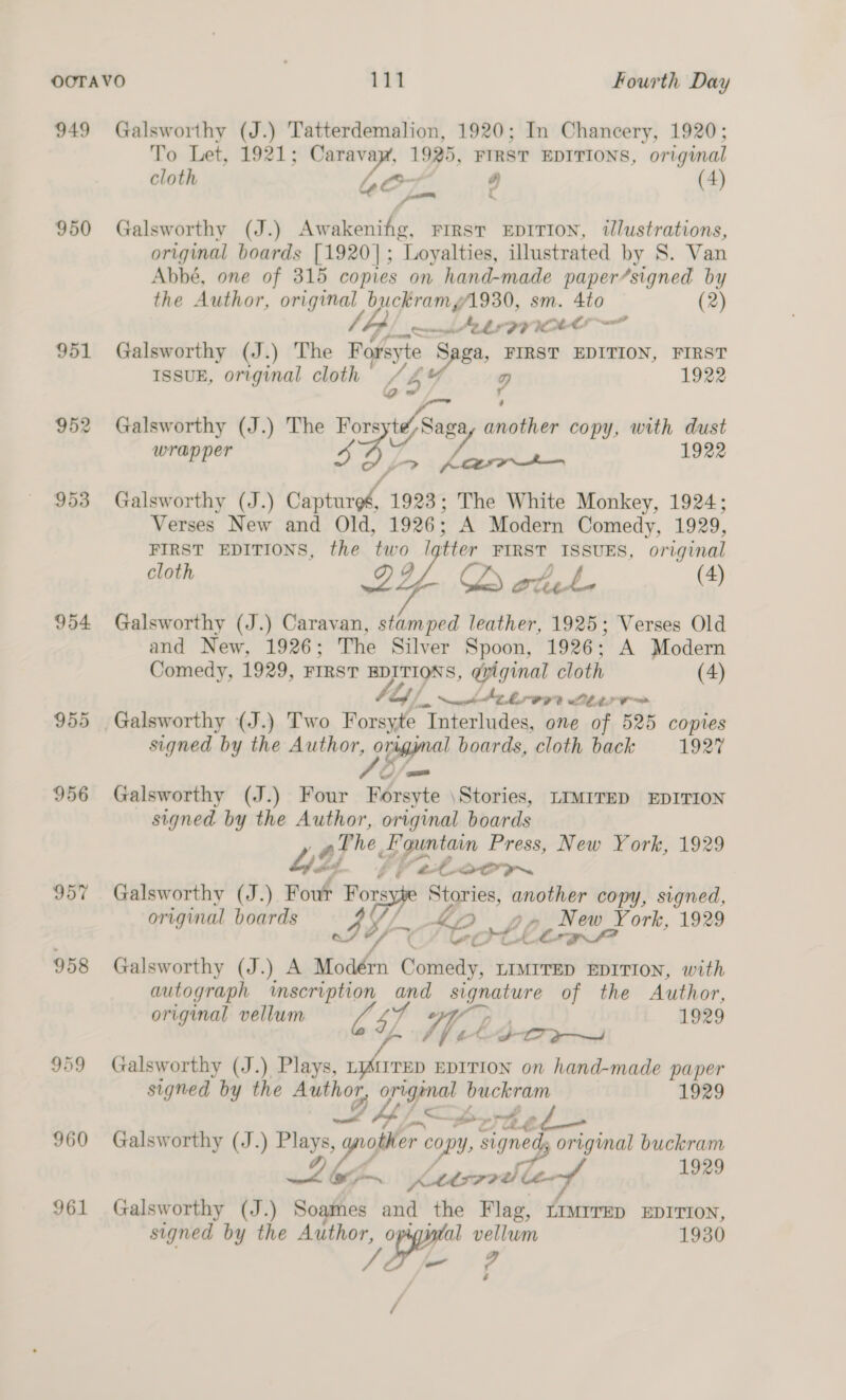 949 950 954 955 956 957 958 959 960 961 Galsworthy (J.) Tatterdemalion, 1920; In Chancery, 1920; To Let, 1921; Carava ee 1925, pins EDITIONS, original cloth (4) Galsworthy (J.) wemiaa hoi FIRST EDITION, tlustrations, original boards [1920] ; Loyalties, illustrated by S. Van Abbé, one of 315 copies on hand-made paper/signed by the Author, original 25 als om sm. 4to (2) Sb oe Ae FYI Galsworthy (J.) The Refese 2 Sree FIRST EDITION, FIRST ISSUE, original cloth , g 1922 Q~ r ; Galsworthy (J.) The Forsyte,Saga, another copy, with dust wrapper ong . 1922 Galsworthy (J.) coded 1923; The White Monkey, 1924; Verses New and Old, 1926; A Modern Comedy, 1929, FIRST EDITIONS, the BY FIRST ISSUES, original cloth CD at (4) Galsworthy (J.) Caravan, hnabe leather, 1925; Verses Old and New, 1926; The Silver Spoon, 1926; A Modern Comedy, 1929, FIRST EDITIONS, gyiginal cloth (4) tly je web AC OLA 0 signed by the Author, 5 A boards, cloth back 1927 Galsworthy (J.) Four ry en \Stories, LIMITED EDITION signed by the Author, original boards hae E’guntain Press, New York, 1929 fy &amp; Lert ~ Galsworthy (J.) Pout “OTD Stories, another copy, signed, original boards IY «fe pil ay be , New York, 1929 Galsworthy (J.) A stead Cott LIMITED EDITION, with autograph ‘mscription and signature of the Author, original vellum th 4) Whe C 1929 Wj ffetoor sy Galsworthy (J.) Plays, citi EDITION on hand-made paper signed by the ae origenal buckram 1929 x... pr rp é ~ oes Galsworthy (J.) cos, y wish copy, signed, origimal buckram / we pf 1929 pm fetcv? Le Galsworthy (J.) Soaines and the Flag, LIMTrrED EDITION, signed by the Author, o al vellum 1930 ha ie y ’ /