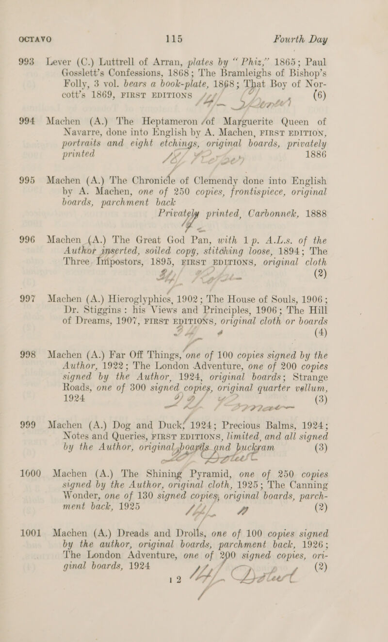 993 Lever (C.) Luttrell of Arran, plates by “ Phiz,” 1865: Paul Gosslett’s Confessions, 1868 ; The Bramleighs of Bishop’ s Folly, 3 vol. bears a book- -plate, 1868 ; ih Boy of Nor- cott’s 1869, FIRST EDITIONS /+/ (6) / +4 os ae ms Pl “ “) 994 Machen (A.) The Heptameron /of Marguerite Queen of Navarre, done into English by A. Machen, FIRST EDITION, portraits and eight etchings, original boards, privately printed SK) herb 1886 995 Machen (A.) The Chronicle of Clemendy done into English by A. Machen, one of 250 copies, frontispiece, original boards, parchment back wee printed, Carbonnek, 1888 996 Machen (A.) The Great God Pan, with 1p. A.L.s. of the Author amserted, soiled copy, stitdhing loose, 1894; The Three Intpostors, 1895, FIRST EDITIONS, original “cloth Hy VY $j t— (2) 997 Machen (A.) Hieroglyphics, 1902; The House of Souls, 1906 ; Dr. Stiggins: his Views and Principles, 1906; The Hill of Dreams, 1907, FIRST EDITIONS, original cloth or boards on a (4) , a 998 Machen (A.) Far Off Things, “one of 100 copies Sends by the Author, 1922; The London Adventure, one of 200 copies signed by the Author, 1924, original boards; Strange Roads, one of 300 signed copies, original quarter vellum, 1924 go) Q/ ¥ (3) ao Kode. hay +? PI LCC ™ 999 Machen (A.) Dog and Ducké 1924; Precious Balms, 1924; Notes and Queries, FIRST EDITIONS, limited, and all signed by the Author, el 2 ae nd duckram (3) et ed ote Ces a 1000 Machen (A.) The Srinind Pyramid, one of 250 copies signed by the Author, original cloth, 1925; The Canning Wonder, one of 130 signed copies, original “boards, parch- ment back, 1925 4) / AD (2) OP” jar f 1001 Machen (A.) Dreads and Drolls, one of 100 comes signed by the author, original boards, parchment back, 1926; The London Adventure, one Wy a signed copies, ori- ginal boards, 1924 (2) 12 Mbp. (Det tes t /