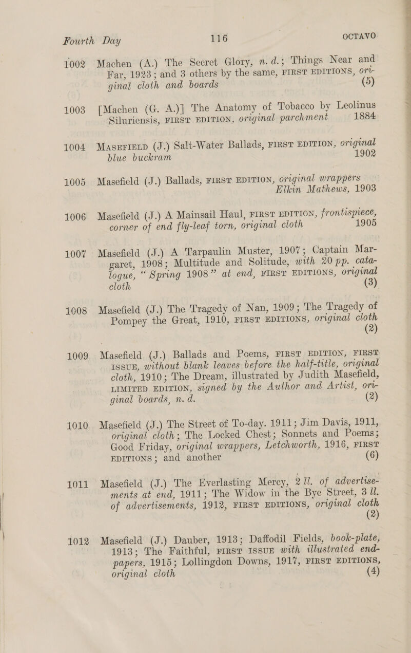 1002 1003 1004 1005 1006 1007 1608 1009 1010 1011 1012 Machen (A.) The Secret Glory, n. d.; Things Near and Far, 1923; and 3 others by the same, FIRST EDITIONS, ori- ginal cloth and boards | (5) [Machen (G. A.)] The Anatomy of Tobacco by Leolinus -Siluriensis, FIRST EDITION, original parchment 1884 Maserrexp (J.) Salt-Water Ballads, FIRST EDITION, original blue buckram 1902 Masefield (J.) Ballads, FIRST EDITION, original wrappers Masefield (J.) A Mainsail Haul, FIRST EDITION, frontispiece, corner of end fly-leaf torn, original cloth 1905 Masefield (J.) A Tarpaulin Muster, 1907; Captain Mar- garet, 1908; Multitude and Solitude, with 20 pp. cata- logue, “ Spring 1908” at end, FIRST EDITIONS, original cloth (3) Masefield (J.) The Tragedy of Nan, 1909; The Tragedy of (2) ISSUE, without blank leaves before the half-title, original cloth, 1910; The Dream, illustrated by Judith Masefield, LIMITED EDITION, signed by the Author and Artist, ort- ginal boards, n. d. (2) Masefield (J.) The Street of To-day. 1911; Jim Davis, 1911, original cloth; The Locked Chest; Sonnets and Poems ; Good Friday, original wrappers, Letchworth, 1916, FIRST EDITIONS ; and another (6) Masefield (J.) The Everlasting Mercy, 2 IL. of advertise- ments at end, 1911; The Widow in the Bye Street, 3 Jl. of advertisements, 1912, FIRST EDITIONS, original cloth (2) Masefield (J.) Dauber, 1913; Daffodil Fields, book-plate, 1913; The Faithful, rirst Issuz with illustrated end- papers, 1915; Lollingdon Downs, 1917, FIRST EDITIONS, original cloth | (4)