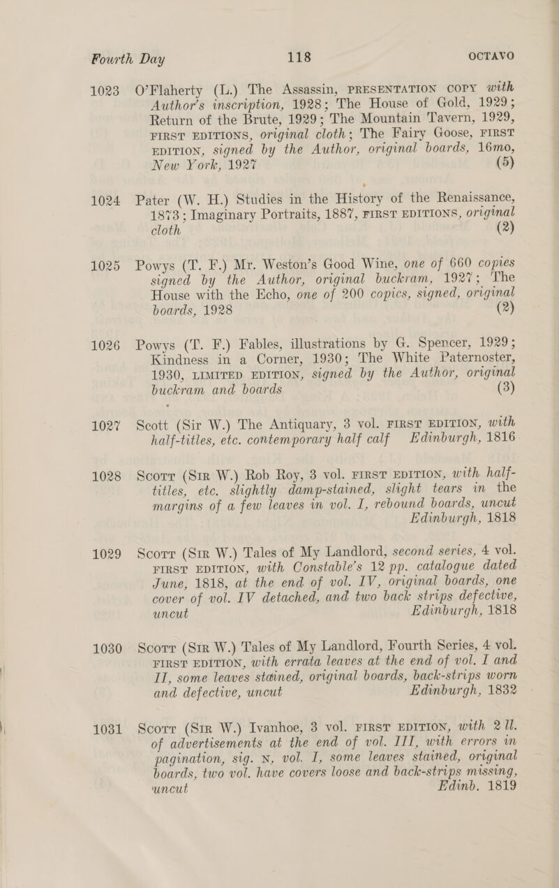 1023 1024 1025 1026 1027 1028 1029 1030 1031 O’Flaherty (l.) The Assassin, PRESENTATION COPY with Author’s inscription, 1928; The House of Gold, 1929; Return of the Brute, 1929; The Mountain Tavern, 1929, FIRST EDITIONS, original cloth; The Fairy Goose, FIRST EDITION, signed by the Author, original boards, 16mo, New York, 1927 (5) Pater (W. H.) Studies in the History of the Renaissance, 1873; Imaginary Portraits, 1887, FIRST EDITIONS, original cloth | (2) Powys (T. F.) Mr. Weston’s Good Wine, one of 660 copies signed by the Author, original buckram, 1927; The House with the Echo, one of 200 copics, signed, original boards, 1928 (2) Powys (T. F.) Fables, illustrations by G. Spencer, 1929; Kindness in a Corner, 1930; The White Paternoster, 1930, LIMITED EDITION, signed by the Author, original buckram and boards (3) Scott (Sir W.) The Antiquary, 3 vol. FIRsT EDITION, with half-titles, etc. contemporary half calf Edinburgh, 1816. Scorr (Sir W.) Rob Roy, 3 vol. First EDITION, with half- titles, etc. slightly damp-stained, slight tears im the margins of a few leaves in vol. I, rebound boards, uncut Edinburgh, 1818 Scorr (Str W.) Tales of My Landlord, second series, 4 vol. FIRST EDITION, with Constable’s 12 pp. catalogue dated June, 1818, at the end of vol. IV, original boards, one cover of vol. IV detached, and two back strips defective, uncut Edinburgh, 1818 Scorr (Sir W.) Tales of My Landlord, Fourth Series, 4 vol. FIRST EDITION, with errata leaves at the end of vol. I and IT, some leaves stained, original boards, back-strips worn and. defective, uncut Edinburgh, 1832 Scorr (Sir W.) Ivanhoe, 3 vol. FIRST EDITION, with 211. of advertisements at the end of vol. III, with errors m pagination, sig. N, vol. I, some leaves stained, original boards, two vol. have covers loose and back-strips missing, ‘uncut Edinb. 1819