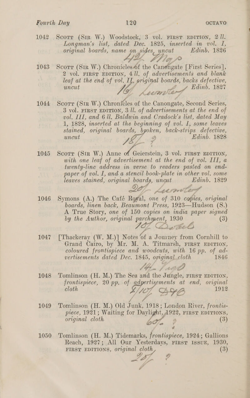 1042 Scorr (Str. W.) Woodstock, 3 vol. FIRST EDITION, 2 Jl. Longman’s list, dated. Dec. 1825, inserted wm vol. I, original boards, name on sides, gee Edinb. 1826 es Z : ae a al ir La Zé &gt; the % #” f'4 1043 Scorr (Sir W.) Chronicles f the Cantina [First Series], , 2 vol. FIRST EDITION, 4/1. of advertisements and blank leaf at the end of vol. Bf prsye boards, backs defective, uncut Vie ff gf Edinb. 1827 C LOE fh al 1044 Scorr (Str W.) Chronicles of the ‘oa wae Second Series, 8 vol. FIRST EDITION, 3 Il. of advertisements at the end of vol. III, and 6 Ul. Baldwin and Cradock’s list, dated May 1, 1828, inserted at the beginning of vol. I, some leaves stained, original boards, y oe back-strips defective, uneut Ys Edinb, 1828 1045 Scorr (Sir W.) Anne Fo 3 vol. FIRST EDITION, with one leaf of advertisement at the end of vol. III, a twenty-line address wn verse to readers pasied on end- paper of vol. I, and a stencil book-plate in other vol. some leaves stained, original boards, uncut Edinb. 1829 Bet, ‘   p” Lge s eee Cog 1046 Symons (A.) The Café Rofl, one of 310 capies, original | boards, linen back, Beaumont Press, 1923—Hudson (S.) A True Story, one of 150 copies on india paper signed by the Author, original VG? Cw 1930. | (3) 4  nal Cia ad j é &amp; €. &amp; 1047 [Thackeray (W. M.)] Notes of a Journey from Cornhill to Grand Cairo, by Mr. M. A. Titmarsh, FIRST EDITION, coloured frontispiece and woodcuts, with 16 pp. of ad- vertisements dated Dec. 1845, opgings cloth 1846 hij ey, is f bo ES 1048 ‘Tomlinson (H. M.) The Sea and the Jungle, FIRST EDITION, frontismece, 20 pp. of of rtisements at end, original cloth rd B YB 191% 1049 Tomlinson (H. M.) Old Fane 1918 ; London River, frontis- prece, 1921; Waiting for Daylight, A922, FIRST EDITIONS, original cloth 6o7, C (3) é 1050 Tomlinson (H. M.) Tidemarks, frontispiece, 1924; Gallions Reach, 1927; All Our Yesterdays, FIRST ISSUE, 1930, FIRST EDITIONS, original cloth, (3) - a a” ais ‘ c if