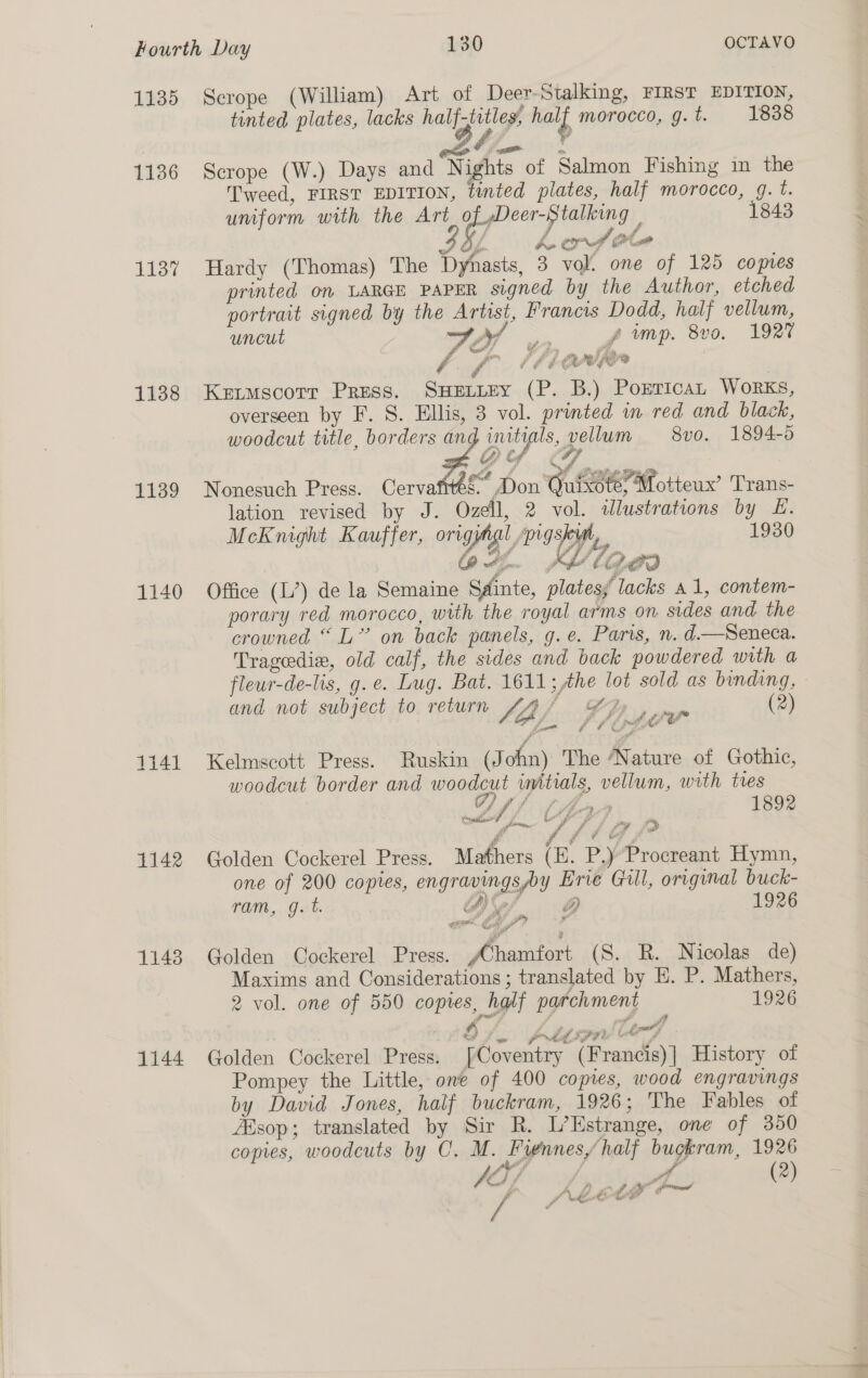 1135 1136 1137 1138 1139 1140 1141 1142 11438 1144 Scrope (William) Art of Deer-Stalking, FIRST EDITION, tinted plates, lacks hal ties tail morocco, g.t. 1838 <a o Scrope (W.) Days and Nights of Salmon Fishing in the Tweed, FIRST EDITION, tinted plates, half morocco, g. t. umform with the Art ee ee 1843 i; F f 7 Og bo ct (ot Hardy (Thomas) The Dynasts, 3 vol. one of 125 copies printed on LARGE PAPER signed by the Author, etched portrait signed by the Artist, Francis Dodd, half vellum, uncut J Af yf imp. 8vo. 1927 SL ¥2y a wllan é y* f A é eRe Pe? Keitmscorr Press. SHELLEY (P. B.) PorricaL Works, overseen by F. S. Ellis, 3 vol. printed in red and black, woodcut title, borders ang initials, vellum 8vo. 1894-6 éD> fd : Nonesuch Press. Cervafites- * Don Quixote; Motteux’ Trans- lation revised by J. Ozell, 2 vol. tlustrations by £. Mckmight Kauffer, origimgl, pigsty, >) 1930 64. Kage Office (L’) de la Semaine Sainte, platess’ lacks a1, contem- porary red morocco, with the royal arms on sides and the crowned “L” on back panels, g.e. Paris, n. d.—Seneca. Tragedix, old calf, the sides and back powdered with a fleur-de-lis, g.e. Lug. Bat. 1611; the lot sold as binding, and not subject to return Sea /. 7, i Yew (2) Kelmscott Press. Ruskin (J ohn) The ‘Nature of Gothic, woodcut border and woodcut initials, vellum, with tres Van ‘ A SLAA 189% 1 al t uw 2 i ce ie, i i #f-s iv o 3 § Fie it Golden Cockerel Press. Mathers (E. P.)’Procreant Hymn, one of 200 copies, engravingsby Erie Gill, original buck- — ram, g. t. tA) lore 1926 Golden Cockerel Press. ,Chamfort (S. R. Nicolas de) Maxims and Considerations; translated by E. P. Mathers, 2 vol. one of 550 copies, half parchment 1926 Fa wa pr&amp;fsiir Liry Golden Cockerel Press. [Coventry (Francis)| History of Pompey the Little, one of 400 copies, wood engravings by David Jones, half buckram, 1926; The Fables of ABsop; translated by Sir R. L’Estrange, one of 350 copies, woodcuts by C. M. Fiennes/half buckram, 1926 y, sof, 4 (2) A ff EE wed et ey 4 a ALLA