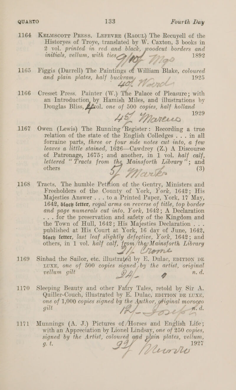 1165 1166 1167 1168 1169 1170 cag Historyes of 'Troye, translated by W. Caxton, 3 books in 2 vol. printed in red and black, woodcut borders and initials, vellum, with ties el 2 “i 1892 c x 5o Figgis (Darrell) The Paintings f Wilham Blake, coloured and plain plates, half buckram z 7) / 1925 Lor Cresset Press. Painter (W.) The ehtee of Pleasure; with an Introduction, by Hamish Miles, and illustrations by Douglas Bliss, fool. one of 500 copies, half holland 4 Wort © Owen (Lewis) The Running “Register: Recording a true relation of the state of the English Colledges .. . in all forraine parts, three or four side notes cut into, a few leaves a little stained, 1626—Cawdrey (Z.) A Discourse of Patronage, 1675; and another, in 1 vol. half calf, lettered “ Tracts from th Mainoforth Brey ; and others (3) Fh): ‘a, Kd Sb fo Tracts. The humble Petition of the Gentry, Ministers and Freeholders of the County of York, York, 1642; His Majesties Answer .. . to a Printed Paper, York, 17 May, 1642, blac Vetter, royal arms on reverse of title, top border and page numerals cut into, York, 1642; A Declaration . . . for the preservation and safety of the Kingdom and the Town of Hull, 1642; His Majesties Declaration .. . published at His Court at York, 16 day of June, 1642, Blacts Vetter, last leaf slightly defective, York, 1642; and others, in 1 vol. half calf, from, ” Mainsforth Library oy Slepit Sinbad the Sailor, ete. illustrated ie E. Dulac, EDITION DE LUXE, one of 500 copies signed ,by the artist, original vellum gilt LA. y n. d. Sleeping Beauty and other Fafry Tales, retold by Sir A. Quiller-Couch, illustrated by E. Dulac, EDITION DE LUXE, one of 1,000 copies signed by the Author, prigal s moroceo ilt / m. d. J /$4.¥%mx C28 LA Munnings (A. J.) Pictures of ‘Horses and English Life; with an Appreciation by Lionel parse one of 250 copies, signed by the Artist, ay) ap in plates, vellum, g. t. D2 1927 Letadv tw