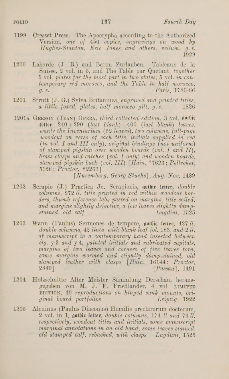 1199 Cresset Press. The Apocrypha according to the Authorized Version, one of 450 copies, engravings on wood by Hughes-Stanton, Eric Jones and others, vellum, qg. t. 1929 1200 Laborde (J. B.) and Baron Zurlauben. ‘Tableaux de la Suisse, 2 vol. in 5, and The Table par Quetant, together 5 vol. plates for the most part in two states, 5 vol. in con- temporary red morocco, and the Table in half morocco, q. @. Paris, 1780-86 1201 Strutt (J. G.) Sylva Britannica, engraved and printed titles, a little foxed, plates, half morocco gilt, g.e. 1826 12014 GERSON (JEAN) OPERA, third collected edition, 3 vol. gothic fetter, 240+290 (last blank)+400 (last blank) leaves, wants the Inventarium (52 leaves), two columns, full-page woodcut on verso of each tatle, initials supplied in red (in vol. I and IIT only), original bindings (not uniform) of stamped pigskin over wooden boards (vol. I and ID), brass clasps and catches (vol. I only) and wooden boards, stamped pigskin back (vol. IIT) [ Hain, *7623; Pellechet, 5126; Proctor, 2263] [ Nuremberg, Georg Stuchs|, Aug.-Nov. 1489 1202 Serapio (J.) Practica Jo. Serapionis, gothic fetter, double columns, 272 Il. tutle printed in red within woodcut bor- ders, thumb reference tabs pasted on margins, title sorled, and margins slightly defective, a few leaves slightly damp- stained, old calf Lugdim, 1525 1203 Wann (Paulus) Sermones de tempore, gothic fetter, 427 77. double columns, 42 lines, with blank leaf fol. 183, and 2 Ul. of manuscript in a contemporary hand inserted between sig. y3 and y4, painted initials and rubricated capitals, margins of iwo leaves and corners of fwe leaves torn, some margins wormed and slightly damp-stained, old stamped leather with clasps [Hain. 16144; Proctor, 2840 | . [Passau], 1491 1204 Holzschnitte Alter Meister Sammlung Derschau, heraus- gegeben von M. J. F. Friedlander, 4 vol. ~Limrrep EDITION, 40 reproductions on hinged sunk mounts, ori- ginal. board portfolios Leipzig, 1922 1205 Alcuinus (Paulus Diaconus) Homilie preclarorum doctorum, 2 vol. in 1, gothie fetter, dowble columns, 174 I! and 76 Il. respectively, woodcut titles and witials, some manuscript marginal annotations in an old hand, some leaves stained, old stamped calf, rebacked, with clasps Lugduni, 1525