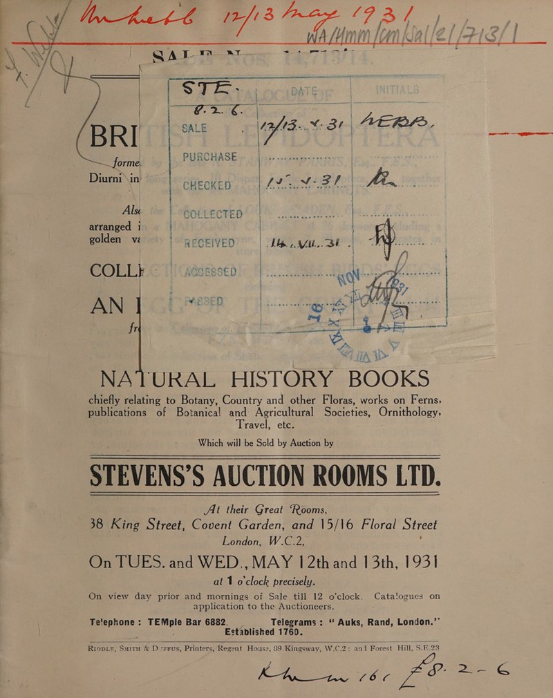    oss BRlishi ae PURCHASE Diurni ya CHECKED 192M FF | one Als © | -GoLLecTED’ | bE he. arranged 1 | Face pe et | RECRIVED? | LT yeu SES | aly : COLL ACOESSED a | ie Nt a fr ee a ce  NATURAL HISTORY BOOKS chiefly relating to Botany, Country and other Floras, works on Ferns, publications of Botanical and Agricultural Societies, Ornithology, Travel, etc. Which will be Scld by Auction by STEVENS’S AUCTION ROOMS LTD. At their Great ‘Rooms, 38 King Street, Covent Garden, and |5/\6 Floral Street London, W.C.2, On TUES. and WED., MAY 1 2thand 13th, 1931 al 1 o'clock precisely. On view day prior and mornings of Sale till 12 o’clock. application to the Auctioneers. Wpdiee Bar 6882. Telegrams : “ Auks, Rand, London.’ Established 1760. RIODLE, SMITH &amp; D tFFUS, Printers, Regent Hous Catalogues on Te'ephone :   s2, 89 Kingsway, W.C.2: and Forest Hill, $.F.23 yr. ree 