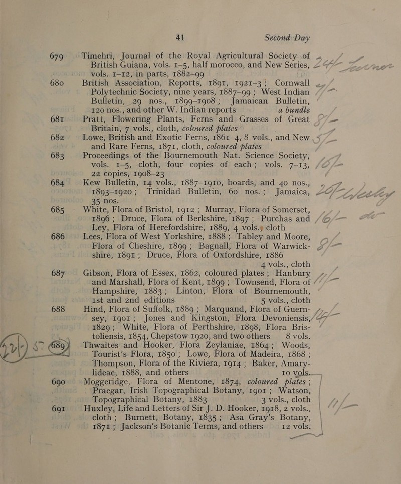 679 680 681 682 68 3 684 685 686 687 688 41 Second Day vols. 1-12, in parts, 1882-99 Polytechnic Society, nine years, 1887-99 ; West Indian Bulletin, 29 nos., 1899-1908; Jamaican Bulletin, 120 nos., and other W. Indian reports a bundle Pratt, Flowering Plants, Ferns and Grasses of Great Britain, 7 vols., cloth, coloured plates — and Rare Ferns, 1871, cloth, coloured plates Proceedings of the Bournemouth Nat. Science Society, vols. 1-5, cloth, four copies of each; vols. 7-13, 22 copies, 1908-23 Kew Bulletin, 14 vols., 1887-1910, boards, and 40 nos., 1893-1920; Trinidad Bulletin, 60 nos.; Jamaica, nos. White, Flora of Bristol, 1912 ; Murray, Flora of Somerset, 1896; Druce, Flora of Berkshire, 1897; Purchas and Ley, Flora of Herefordshire, 1889, 4 vols.y cloth Lees, Flora of West Yorkshire, 1888 ; Tabley and Moore, shire, 1891 ; Druce, Flora of Oxfordshire, 1886 4 vols., cloth Gibson, Flora of Essex, 1862, coloured plates ; Hanbury Hampshire, 1883; Linton, Flora of Bournemouth, Ist and 2nd editions 5 vols., cloth 1829; White, Flora of Perthshire, 1898, Flora Bris- toliensis, 1854, Chepstow 1920, and two others 8 vols. Thwaites and Hooker, Flora Zeylaniae, 1864; Woods, Tourist’s Flora, 1850; Lowe, Flora of Madeira, 1868 ; Thompson, Flora of the Riviera, 1914; Baker, Amary- Moggeridge, Flora of Mentone, 1874, coloured plates ; Praegar, Irish Topographical Botany, 1gor ; Watson, Topographical Botany, 1883 3 vols., cloth Huxley, Life and Letters of Sir J. D. Hooker, 1918, 2 vols., cloth; Burnett, Botany, 1835; Asa Gray’s Botany, 1871; Jackson’s Botanic Terms, and others 12 vols. ait