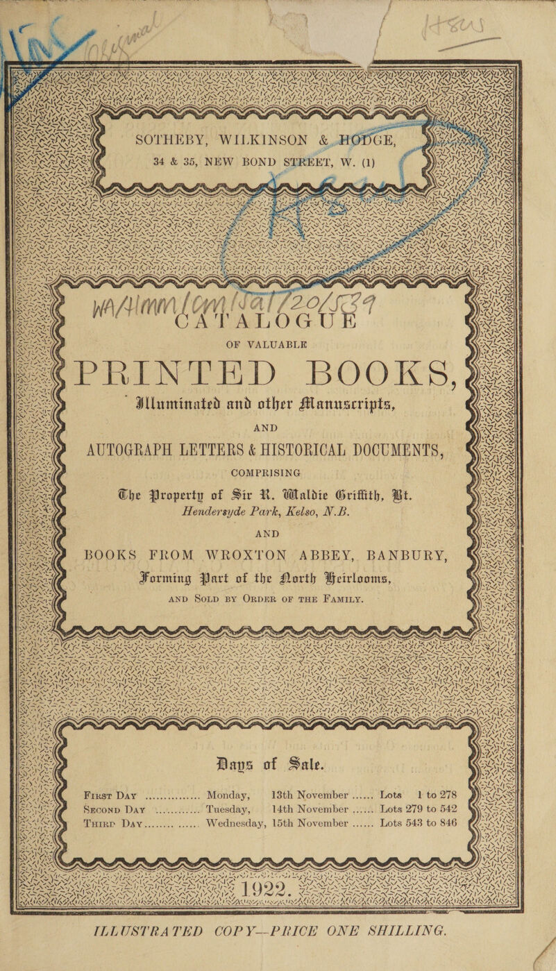            wife ¥ +             FEVERS rr  V2 IAS LIDS CATT INT CT COI Coa FON) NVI 2 AVES UAVS VAAN DAA bi ANT PAA YA DA KOA ASA ACOA U OU RAR U KAI R ASRS VT INN PVE TVA TN NNN NANA REA LENNIE ARMAS 1 ZT Ne pe NOE INEM LEM IE UCL SPI ONIST EY &lt;2 hewle MLO SY SARIS YI IOI SS AEST NGI Near A f2 v Sa et fc BAY po 4a i Hate ! NL Li 4 = ~ 7, td      “ Vel / MAUS            Waren Ay ALOGU OF VALUABLE ! | Mlaminated and other Manuscripts, s) AND   AUTOGRAPH LETTERS &amp; HISTORICAL DOCUMENTS, COMPRISING The Property of Sir RN. Waldie Griffith, Br. Hendersyde Park, Kelso, N.B. AND ( SN LSI BOOKS FROM WROXTON ABBEY, BANBURY, : : Forming Part of the North Feirlooms, \ uae t AND SOLD BY ORDER OF THE FAMILY. o,      Nye ees NA N74 N a Zo = vy RUE Se Yop Nes. te PX TAS DIINO NS 2 ES NESTON 7! = PEN IN INK INNS ‘ THREES CN AID COMONT Ma TON Tay t EOCPWLEZ AN LOC PN GSN EN Ge SWNT SN ASW SSUES INT NSN SN SS ~ = CRA CAA ROAST KCAL 1 Fe ANT 4. | Ae NS ‘ 4, x ‘“   / — 7 - ee L~ =~ ~~ ~ N Sey aN +\ Son vt SAS =7N\ SZ aS: ~7/ \ \ =&lt; A. POS hye ¥ Col ZN N NON ~&gt;d NAINA AINE AS St AIS MINAS. I~ KAIS 5S CAR KA YZ, Re has ia &lt; SOI ? = y ~ ‘ FeeNG, ZOEY) aN EN SNA NEY, aN 7 2.     VARIA al ne NS 4 Daves of Sale.       Brest DAY ...........:... Monday; 13th November ...... Lots 1 to 278 Sgconp Day ............. Tuesday, 14th November ....... Lots 279 to 542 Tuirp Davy........ ...... Wednesday, 15th November ...... Lots 543 to 846  ES SESS SAE SERA ST a Ne tN NEN CNS, aA WH (ONS \ Alec v N | ) y) yy} uh DSSS TAS NTN AG EI RTA AL GOT 4! A, /! BY, S ? PITA Pap ITV POW Dip, IANNIS MISSI RNA MIR HS AN STN OOAS! IMA LIAL VARA IAA vA     &lt;7 As EEATOA EE er oF ILLUSTRATED COPY—PRICE ONE SHILLING. LONI He weal ° PTGS SW nD PERETTI 