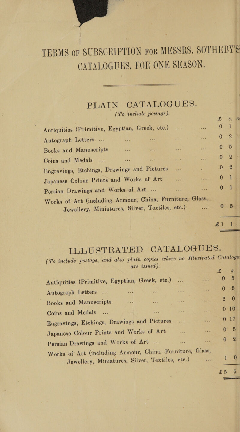    PLAIN CATALOGUES. (To include postage).  Bs Antiquities (Primitive, Egyptian, Greek, etc.) 0 ; | Autograph Letters ... 0 2 Books and Manuscripts 0 6 Coins and Medals. 0 2% Engravings, Etchings, Drawings and Pictures 0. 2 Japanese Colour Prints and Works of Art 0.1 Persian Drawings and Works of Art ... * 0 1 Works of Art (ineluding Armour, China, Furniture, Glass, Jewellery, Miniatures, Silver, Textiles, etc.) ae 0 5 £1 1  TLLUSTRATED CATALOGUES. (To include postage, and also plain copies where no Illustrated Cataloge are issued ).  Ee Antiquities (Primitive, Egyptian, Greek, etc. ) 0 5 Autograph Letters 0 5 Books and Manuscripts 2 0 Coins and Medals 0 10 Engravings, Etchings, Drawings and Pictures 0 17 Japanese Colour Prints and Works of Art 0 5 Persian Drawings and Works of Art 0 2 Works of Art (including Armour, China, Furniture, Glass, Jewellery, Miniatures, Silver, Textiles, etc.) on 1