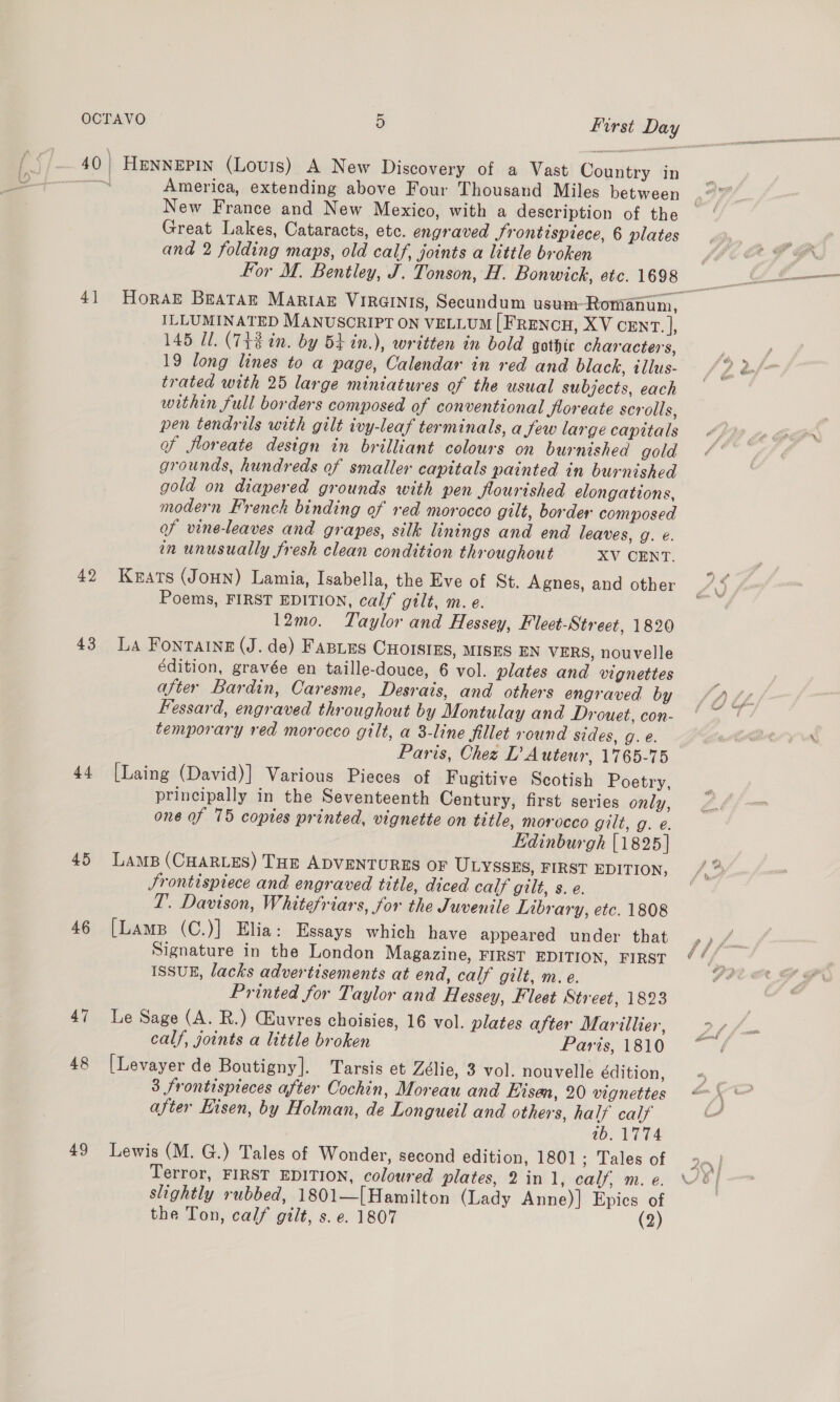 40} HENNEPIN (Louis) A New Discovery of a Vast Country in “io America, extending above Four Thousand Miles between New France and New Mexico, with a description of the Great Lakes, Cataracts, etc. engraved Jrontispiece, 6 plates and 2 folding maps, old calf, joints a little broken For M. Bentley, J. Tonson, H. Bonwick, etc. 1698 ILLUMINATED MANUSCRIPT ON VELLUM [FRENCH, XV CENT. |, 145 Ul. (7t8 in. by 5k in.), written in bold gothic characters, 19 long lines to a page, Calendar in red and black, illus- trated with 25 large miniatures of the usual subjects, each within full borders composed of conventional Jtoreate scrolls, pen tendrils with gilt ivy-leaf terminals, a few large capitals of floreate design in brilliant colours on burnished gold grounds, hundreds of smaller capitals painted in burnished gold on diapered grounds with pen flourished elongations, modern French binding of red morocco gilt, border composed of vine-leaves and grapes, silk linings and end leaves, g. €. on unusually fresh clean condition throughout XV CENT. 42 Keats (JoHn) Lamia, Isabella, the Eve of St. Agnes, and other Poems, FIRST EDITION, calf gilt, m. e. 12mo. Taylor and Hessey, Fleet-Street, 1820 43 La Fontaine (J. de) FABLES CHOISIES, MISES EN VERS, nouvelle édition, gravée en taille-douce, 6 vol. plates and vignettes after Bardin, Caresme, Desrais, and others engraved by Fessard, engraved throughout by Montulay and Drouet, con- temporary red morocco gilt, a 3-line fillet round sides, g. @. Paris, Chez D’ Auteur, 1765-75 44 [Laing (David)] Various Pieces of Fugitive Scotish Poetry, principally in the Seventeenth Century, first series only, one of 75 copies printed, vignette on tetle, morocco gilt, g. e. Edinburgh [1825] 45 Lams (CHARLES) THE ADVENTURES OF ULYSSES, FIRST EDITION, Srontispiece and engraved title, diced calf gilt, s. e. T. Davison, Whitefriars, for the Juvenile Library, etc. 1808 46 [Lame (C.)] Elia: Essays which have appeared under that Signature in the London Magazine, FIRST EDITION, FIRST ISSUE, lacks advertisements at end, calf gilt, m. e. Printed for Taylor and Hlessey, Fleet Street, 1823 47 Le Sage (A. R.) CHuvres choisies, 16 vol. plates after Marillier, calf, joints a little broken Paris, 1810 48 [Levayer de Boutigny]. Tarsis et Zélie, 3 vol. nouvelle édition, 3 frontispieces after Cochin, Moreau and Eisen, 20 vignettes after Kisen, by Holman, de Longueil and others, half calf 0b. VIT4 49 Lewis (M. G.) Tales of Wonder, second edition, 1801; Tales of Terror, FIRST EDITION, coloured plates, 2in 1, calf, m. e. slightly rubbed, 1801—[{Hamilton (Lady Anne)] Epics of the Ton, calf gilt, s. e. 1807 (2)