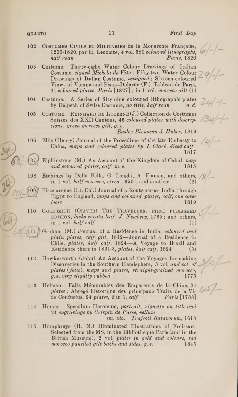  102 CostumEs Civins ET MiLiTartiss de la Monarchie Frangaise, 1200-1820, par H. Lecomte, 4 vol. 380 coloured lithographs, 103 Costume. Thirty-eight Water Colour Drawings of Italian Costume, signed Michela de Vito; Fifty-two Water Colour 4 Views of Vienna and Pisa—Delariie (F.) Tableau de Paris, 21 coloured plates, Paris [1827]; in 1 vol. morocco gilt (1) by Delpech of Swiss Costume, no ttle, half roan n.d 105 CostumME. REINHARD DE LucERNE(J.) Collection de Costumes Suisses des XXII Cantons, 46 coloured plates with descrip- tions, green morocco gilt, g. é. Basle: Birmann &amp; Huber, 1819 106 Ellis (Henry) Journal of the Procedings of the late Embassy to China, maps and coloured plates by I. Clark, diced calf 1817 for) Elphinstone (M.) An Account of the Kingdom of Cabul, map ; and coloured plates, calf, m. e. 1815 108 Etchings by Della Bella, G. Longhi, A. Flamen, and others, in 1 vol. half morocco, circa 1650; and another (2) _ logy Fitzclarence (Lt.-Col.) Journal of a Route across India, through ons Egypt to England, maps and coloured plates, calf, one cover loose 1819 in 1 vol. half calf (1) (att) Graham (M.) Journal of a Residence in India, coloured and —ad plain plates, calf gilt, 1812—Journal of a Residence in Chile, plates, half calf, 1824—-A Voyage to Brazil and Residence there in 1821-3, plates, half calf, 1824 (3) 112 Hawkesworth (John) An Account of the Voyages for making plates (folio), maps and plates, straight-grained morocco, g.e. very slightly rubbed LES 113 Helman. Faits Mémorables des Empereurs de la Chine, 24 de Confucius, 24 plates, 2 in 1, calf Paris [1788] 114 Homer. Speculum Heroicum, portrazt, vignette on title and 24 engravings by Crispin de Passe, vellum sm. 4to. Trajecti Batavorum, 1613 115 Humphreys (H. N.) Illuminated Illustrations of Froissart, Selected from the MS. in the Bibliothéque Paris (and in the British Museum), 2 vol. plates in gold and colours, red morocco panelled gilt backs and sides, g. e. 1845