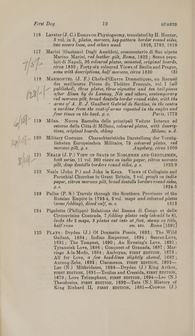 two covers loose, and others weak 1810, 1792, 1810 f A 118 123 124 125: Marino Marini, red leather gilt, Roma, 1822; Scene popu- lari di Napoli, 36 coloured plates, mounted, original boards, circa 1830; Forty-six coloured Views of Berlin and Prague, some with descriptions, half morocco, circa 1830 (3) MARMONTEL (J. F.) Chefs-d’Gauvre Dramatiques, ou Recueil des meilleures Piéces du Théatre Francois, vol. I (all after Hisen by de Launay, Né and others, contemporary red morocco gilt, broad dentelle border round sides, with the arms of A. R. J. Gualbert Gabriel de Sartine, in the centre a sardine from the coat-of-arms repeated in the angles and Jour times on the back, g. e. Paris, 1773 Milan. Nuova Raccolta delle principali Vedute Interne ed esterne della Citta di Millano, coloured plates, with descrip- tions, original boards, oblong Milano, n. d. Military Costume. Charachteristiche Darstellung der Vorziig- lichsten Europaischen. Militairs, 75 colowred plates, red morocco gilt, g. é. Augsberg, circa 1800 NEALE (J. P.) Virw oF SEATS OF NOBLEMEN AND GENTLEMEN, both series, 11 vol. 360 views on india paper, citron morocco gilt, deep dentelle borders round sides, g. e. 1822-9 Neale (John P.) and John le Keux. Views of Collegiate and Parochial Churches in Great Britain, 2 vol. proofs on india paper, citron morocco gilt, broad dentelle borders round sides, g.é. 1824-5 . Pallas (P. S.) Travels through the Southern Provinces of the Russian Empire in 1793-4, 2 vol. maps and coloured plates (some folding), diced calf, m. e. 1812 Pigafetta (Philippo) Relatione del Reame di Congo et delle Circonvicine Contrade, 7 folding plates only (should be 8), lacks the 2 maps, 3 plates cut into at foot, stamp on title, half roan sm. 4to. Roma [1591] Prays: Dryden (J.) Of Dramatic Poesie, 1693; The Wild Gallant, 1684; Indian Emperour, 1694; Secret-Love, 1691; The Tempest, 1690; An Evening’s Love, 1691 ; Tyrannick Love, 1686 ; Conquest of Granada, 1687; Mar- riage A-la-Mode, 1684; Amboyna, FIRST EDITION, 1673 ; All for Love, a few head-lines slightly shaved, 1692; Aureng-Zebe, 1692; Cleomenes, FIRST EDITION, 1692— Lee (N.) Mithridates, 1693—Dryden (J.) King Arthur, FIRST EDITION, 1691—Troilus and Cressida, FIRST EDITION, 1679; Love Triumphant, FIRST EDITION, 1694—Lee (N.) Theodosius, FIRST EDITION, 1692—Tate (N.) History of King Richard II, FIRST EDITION, 1681—Crowne (J.)