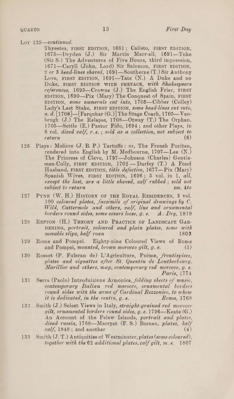 128 129 130 131 132 ‘Lhyestes, FIRST EDITION, 1681; Calisto, FIRST EDITION, 1675—Dryden (J.) Sir Martin Marr-all, 1691—Tuke (Sir S.) The Adventures of Five Hours, third impression, 1671—Caryll (John, Lord) Sir Salomon, FIRST EDITION, 2 or 3 head-lines shaved, 1691—Southerne (T.) Sir Anthony Love, FIRST EDITION, 1691—Tate (N.) A Duke and no Duke, FIRST EDITION WITH PREFACE, with Shakespeare references, 1693—Crowne (J.) The English Frier, FIRST EDITION, 1690—Pix (Mary) The Conquest of Spain, FIRST EDITION, some numerals cut into, 1705—Cibber (Colley) Lady’s Last Stake, FIRST EDITION, some head-lines cut into, n. a. [1708 ]—[ Farquhar (G.)]The Stage Coach, 1705—Van- brugh (J.) The Relapse, 1708—Otway (T.) The Orphan, 1705—Settle (E.) Pastor Fido, 1694; and other Plays, in 6 vol. diced calf, r.e.; sold as a collection, not subject to return (6) Plays: Moliere (J. B. P.) Tartuffe: or, The French Puritan, rendered into English by M. Medbourne, 1707—Lee (N.) The Princess of Cleve, 1797—Johnson (Charles) Gentle man-Cully, FIRST EDITION, 1702 —Durfey (T.) A Fond Husband, FIRST EDITION, title defective, 1677—Pix (Mary) Spanish Wives, FIRST EDITION, 1696; 5 vol. in 1, all, except the last, are a little shaved, calf rubbed ; sold not subject to return sm. 4to Pyne (W.H.) History oF THE RovaL RESIDENCES, 3 vol. 100 coloured plates, facsimile of original drawings by C. Wild, Cattermole and others, calf, line and ornamental borders round sides, some covers loose, g.e. A. Dry, 1819 Repron (H.) THEORY AND PRACTICE OF LANDSCAPE GaR- DENING, portrait, coloured and plain plates, some with movable slips, half roan 1803 Rome and Pompei. Eighty-nine Coloured Views of Rome and Pompei, mounted, brown morocco gilt, g. e. (1) Rosset (P. Fuleran de) L’Agriculture, Poéme, frontispiece, plates and vignettes after St. Quentin de Loutherbourg, Marillier and others, map, contemporary red morocco, g. e. Paris, 1774 Serra (Paolo) Introduizione Armonica, folding sheets cf music, contemporary Italian red morocco, ornamental borders round sides with the arms of Cardinal Rezzonico, to whom it is dedicated, in the centre, g. e. Roma, 1768 Smith (J.) Select Views in Italy, straight-grained red morocco gilt, ornamental borders round sides, g. e. 1796 —Keate (G.) An Account of the Pelew Islands, portrait and plates, diced russia, 1788—Marryat (F. S.) Borneo, plates, half calf, 1848 ; qu another (4) Smith (J. T.) Antiquities of Westminster, plates (some coloured), together with the 62 additional plates, calf gilt, m.e. 1807