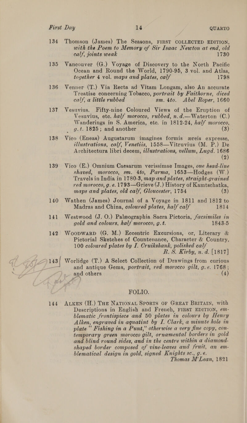 134 Thomson (James) The Seasons, FIRST COLLECTED EDITION, with the Poem to Memory of Sir Isaac Newton at end, old calf, joints weak 1730 135 Vancouver (G.) Voyage of Discovery to the North Pacific Ocean and Round the World, 1790-95, 3 vol. and Atlas, together 4 vol. maps and plates, calf 1798 136 Venner (T.) Via Recta ad Vitam Longam, also An accurate Treatise concerning Tobacco, portrait by Faithorne, diced calf, a little rubbed sm. 4to. Abel Roper, 1660 137 Vesuvius. Fifty-nine Coloured Views of the Eruption of Vesuvius, etc. half morocco, rubbed, n.d.—Waterton (C.) Wanderings in S. America, etc. in 1812-24, half morocco, g.t. 1825; and another (3) 138 Vico (Eneas) Augustarum imagines formis ereis expresse, illustrations, calf, Venetiis, 1558—Vitruvius (M. P.) De Architectura libri decem, zl/ustrations, vellum, Lugd. 1686 (2) 139 Vico (E.) Omnium Caesarum verissimae Images, one head-line shaved, morocco, sm. 4to, Parma, 1653—Hodges (W.) Travels in India in 1780-3, map and plates, straight-grained red morocco, g. e. 1793—Grieve (J.) History of Kamtschatka, maps and plates, old calf, Gloucester, 1754 (3) 140 Wathen (James) Journal of a Voyage in 1811 and 1812 to Madras and China, coloured plates, half calf 1814 141 Westwood (J. O.) Palwographia Sacra Pictoria, facsimiles in gold and colours, half morocco, g. t. 1843-5 142 Woopwarp (G. M.) Eccentric Excursions, or, Literary &amp; Pictorial Sketches of Countenance, Character &amp; Country, 100 coloured plates by I. Cruikshank, polished calf R. S. Kirby, n. d. [1817] ; 143/ Worlidge (T.) A Select Collection of Drawings from curious —— and antique Gems, portrait, red morocco gilt, g.e. |768; and others (4) FOLIO. 144 ALKeEN (H.) Tue NATIONAL SPORTS OF GREAT BRITAIN, with Descriptions in English and French, FIRST EDITION, em- blematic frontispiece and 50 plates in colours by Henry Alken, engraved in aquatint by I. Clark, a minute hole in plate ‘‘ Fishing in a Punt,” otherwise a very fine copy, con- temporary green morocco gilt, ornamental borders in gold and blind round sides, and in the centre within a diamond- shaped border composed of vine-leaves and fruit, an em- blematical design in gold, signed Knights sc., g. é. Thomas M Lean, 1821