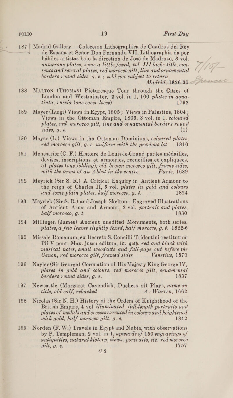 187 | Madrid Gallery. Coleccion Lithographica de Cuadros del Rey | de Espafia et Sefior Don Fernando VII, Lithographia da por habiles artistas bajo la direction de José de Madrazo, 3 vol. numerous plates, some a little fowed, vol. ILI lacks sige. con- tents and several plates, red morocco gilt, line and ornamental borders round sides, g. €.; sold not subject to return 188 Matron (THomasS) Picturesque Tour through the Cities of London and Westminster, 2 vol. in 1, 100 plates in aqua- tinta, russia (one cover loose) 1792 189 Mayer (Luigi) Views in Egypt, 1805; Views in Palestine, 1804 ; Views in the Ottoman Empire, 1803, 3 vol. in 1, coloured plates, red morocco gilt, line and ornamental borders round sides, g. @. (1) 190 Mayer (L.) Views in the Ottoman Dominions, coloured plates, red morocco gilt, g. e. uniform with the previous lot 1810 191 Menestrier(C. F.) Histoire de Louis-le-Grand par les médailles, devises, inscriptions et armoiries, recueillies et expliquées, 51 plates (one folding), old brown morocco gilt, frame sides, with the arms of an Abbot in the centre Paris, 1689 192 Meyrick (Sir S. R.) A Critical Enquiry in Antient Armour to the reign of Charles II, 3 vol. plates in gold and colours and some plain plates, half morocco, g. t. 1824 193 Meyrick(SirS. R.) and Joseph Skelton: Engraved Illustrations of Antient Arms and Armour, 2 vol. portrazt and plates, half morocco, g. t. 1830 194 Millingen (James) Ancient unedited Monuments, both series, plates, a few leaves slightly foxed, half morocco, g. t. 1822-6 195 Missale Romanum, ex Decreto S. Concilii Tridentini restitutum Pii V pont. Max. jussu editum, lit. goth. red and black with musical notes, small woodcuts and full-page cut hefore the Canon, red morocco gilt, framed sides Venetius, 1570 196 Nayler (Sir George) Coronation of His Majesty King George IV, plates in gold and colours, red morocco gilt, ornamental borders round sides, g. e. 1837 197 Newcastle (Margaret Cavendish, Duchess of) Plays, name on title, old calf, rebacked A. Warren, 1662 198 Nicolas (Sir N. H.) History of the Orders of Knighthood of the British Empire, 4 vol. dluminated, full-length portraits and plates of medals and crosses executed in coloursand heightened with gold, half morocco gilt, g. e. 1842 199 Norden (F. W.) Travels in Egypt and Nubia, with observations by P. Templeman, 2 vol. in 1, upwards of 150 engravings af antiquities, natural history, views, portraits, etc. red morocco gilt, g. 6. 1757 C2