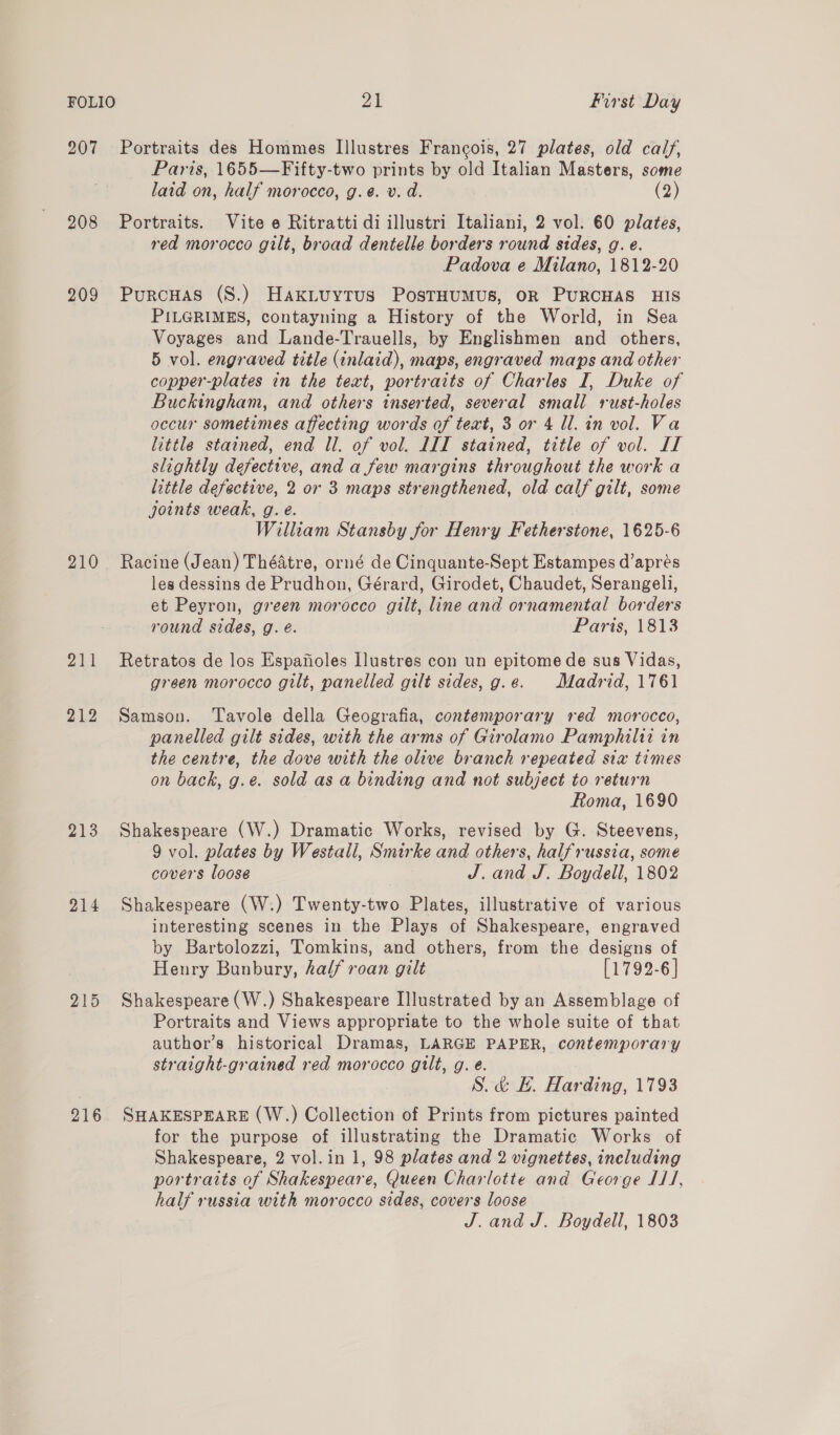 207 Portraits des Hommes Illustres Francois, 27 plates, old calf, Paris, 1655—Fifty-two prints by old Italian Masters, some laid on, half morocco, g.e. v. d. (2) 208 Portraits. Vite e Ritratti di illustri Italiani, 2 vol. 60 plates, red morocco gilt, broad dentelle borders round sides, g. e. Padova e Milano, 1812-20 209 Purcuas (S.) Haxiuytus PostHumus, OR PURCHAS HIS PILGRIMES, contayning a History of the World, in Sea Voyages and Lande-Trauells, by Englishmen and others, 5 vol. engraved title (inlaid), maps, engraved maps and other copper-plates in the text, portraits of Charles I, Duke of Buckingham, and others inserted, several small rust-holes occur sometimes affecting words of text, 3 or 4 ll. in vol. Va little stained, end Ul. of vol. LIT stained, title of vol. IT slightly defective, and a few margins throughout the work a little defective, 2 or 3 maps strengthened, old calf gilt, some joints weak, g. e. William Stansby for Henry Fether stone, 1625-6 210 Racine (Jean) Théatre, orné de Cinquante-Sept Estampes d’aprés les dessins de Prudhon, Gérard, Girodet, Chaudet, Serangeli, et Peyron, green morocco gilt, line and ornamental borders round sides, g. é. Paris, 1813 211 Retratos de los Espafioles Ilustres con un epitome de sus Vidas, green morocco gilt, panelled gilt sides, g.e. Madrid, 1761 212 Samson. Tavole della Geografia, contemporary red morocco, panelled gilt sides, with the arms of Girolamo Pamphilit in the centre, the dove with the olive branch repeated sia times on back, g.e. sold as a binding and not subject to return Roma, 1690 213 Shakespeare (W.) Dramatic Works, revised by G. Steevens, 9 vol. plates by Westall, Smar he one others, halfrussia, some covers loose J. and J. Boydell, 1802 214 Shakespeare (W:) Twenty-two Plates, illustrative of various interesting scenes in the Plays of Shakespeare, engraved by Bartolozzi, Tomkins, and others, from the designs of Henry Bunbury, half roan gilt [1792-6] 215 Shakespeare (W.) Shakespeare Illustrated by an Assemblage of Portraits and Views appropriate to the whole suite of that author’s historical Dramas, LARGE PAPER, contemporary straight-grained red morocco gilt, g. e. S.&amp; E. Harding, 1793 216 SHAKESPEARE (W.) Collection of Prints from pictures painted for the purpose of illustrating the Dramatic Works of Shakespeare, 2 vol. in 1, 98 plates and 2 vignettes, including portraits of Shakespeare, Queen Charlotte and George I1/, half russia with morocco sides, covers loose J. and J. Boydell, 1803