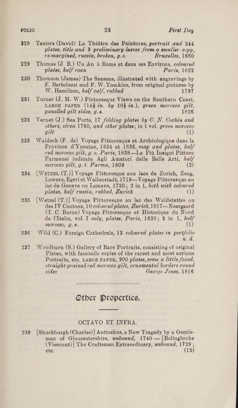 228 Teniers (David) La Théatre des Peintures, portrait and 244 plates, title and 3 preliminary leaves from a smaller copy, re-margined, russia, broken, g.e. Bruzelles, 1660 229 Thomas (J. B.) Un An &amp; Rome et dans ses Environs, coloured plates, half roan Paris, 1822 230 Thomson (James) The Seasons, illustrated with engravings by I’. Bartolozzi and P. W. Tomkins, from original pictures by W. Hamilton, half calf, rubbed 1797 231 Turner (J. M. W.) Picturesque Views on the Southern Coast, LARGE PAPER (144 in. by 104 %in.), green morocco gilt, panelled gilt sides, g.e. 1826 232 Vernet (J.) Sea Ports, 17 folding plates by C. N. Cochin and others, circa 1760, and other plates; in 1 vol. green morocco gilt (1) 233 Waldeck (F. de) Voyage Pittoresque et Archéologique dans la Province d’Yucatan, 1834 et 1836, map and plates, half red morocco gilt, g.e. Paris, 1838—Le Pit Insigni Pitture Parmensi indicate Agli Amatori delle Belle Arti, half morocco gilt, g.t. Parma, 1809 (2) 234 [Werzex (T.)| Voyage Pittoresque aux lacs de Zurich, Zong, Lowerz, Egeri et Wallenstadt, 1719—Voyage Pittoresque au lac de Geneve ou Lemans, 1720; 2 in 1, both with coloured plates, half russia, rubbed, Zurich (1) 235 | Wetzel (T.)] Voyage Pittoresque au lac des Waldstettes ou des IV Cantons, 10 coloured plates, Zurich, 1817—Neergaard (T. C. Baron) Voyage Pittoresque et Historique du Nord de l’Italie, vol. I only, plates, Paris, 1820; 2 in 1, half morocco, g. é. (1) 236 Wild (C.) Foreign Cathedrals, 12 coloured plates in portfolio n.d. 237 Woodburn (S.) Gallery of Rare Portraits, consisting of original Plates, with facsimile copies of the rarest and most curious Portraits, etc. LARGE PAPER, 200 plates, some a little foxed, straight-grained red morocco gilt, ornamental borders round sides George Jones, 1816   Other Properties,  OCTAVO ET INFRA. 238 (Shuckburgh (Charles)| Antiochus, a New Tragedy by a Gentle- man of Gloucestershire, wnbound, 1740 — [Bolingbroke (Viscount)] The Craftsman Extraordinary, unbound, Hen ete. 12