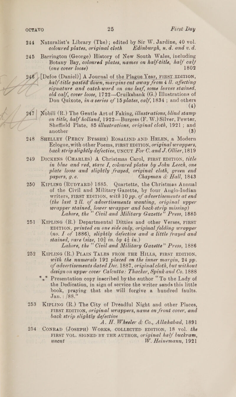 944 Naturalist’s Library (The); edited by Sir W. Jardine, 40 vol. coloured plates, original cloth Edinburgh, n, d. and v. d. 245 Barrington (George) History of New South Wales, including Botany Bay, coloured plates, names on half-title, half calf (one cover loose) 1802 rad LZ \ half-title pastéd down, margins cut away from dU affecting signature and catch- ore on one leaf, some leaves stained, old calf, cover loose, 1722—Cruikshank (G.) Illustrations of Don Quixote, in a serves of 15 plates, cal/, 1834 ; and others (4) on title, half holland, 1922—Burgess (F. W. peitver. Pewter, Sheffield Plate, 85 tllustrations, original cloth, 1921 ; and another (3) 948 SHELLEY (PERCY ByssHE) ROSALIND AND HELEN, a Modern Eclogue, with other Poems, FIRST EDITION, original wrappers, back strip slightly defective, uNcuT For C. and J. Ollier, 1819 249 DIcKENS (CHARLES) A Christmas Carol, FIRST EDITION, title in blue and red, stave I, coloured plates by John Leech, one - plate loose and slightly frayed, original cloth, green end papers, g.é. Chapman &amp; Hall, 1843 950 KripLtinc (RUDYARD) 1885. Quartette, the Christmas Annual of the Civil and Military Gazette, by four Anglo-Indian writers, FIRST EDITION, with 10 pp. of advertisements at end (the last 211. of advertisements wanting, original upper wrapper stained, lower wrapper and back-strip missing) Lahore, the“ Civil and Military Gazette” Press, 1885 951 KipiLine (R.) Departmental Ditties and other Verses, FIRST EDITION, printed on one side only, original folding wrapper (no. I of 1886), slightly defects ve and a little frayed and stained, rare (size, 10% in. by 44 in.) Delove. the ‘* Civil and Miieeasy Gazette” Press, 1886 2952 KIPLING (R.) PLAIN TALES FROM. THE HILLS, FIRST EDITION, with the numerals 192 placed on the inner margin, 24 pp. of advertisements dated Dec. 1887, original cloth, but without design on upper cover Calcutta: Thacker, Spink and Co. 1888 *,* Presentation copy inscribed by the author “To the Lady of the Dedication, in sign of service the writer sends this little book, praying that she will forgive a hundred faults. Jan.: /88.” 253 Kuiputine (R.) The City of Dreadful Night and other Places, FIRST EDITION, original wrappers, name on front cover, and back strip slightly Sie ha . H. Wheeler &amp; Co., Allahabad, 1891 254 CoNpas (JOSEPH) —— COLLECTED EDITION, 18 vol. the FIRST VOL. SIGNED BY THE AUTHOR, orzginal half buckram, uncut | — W. Heinemann, 1921