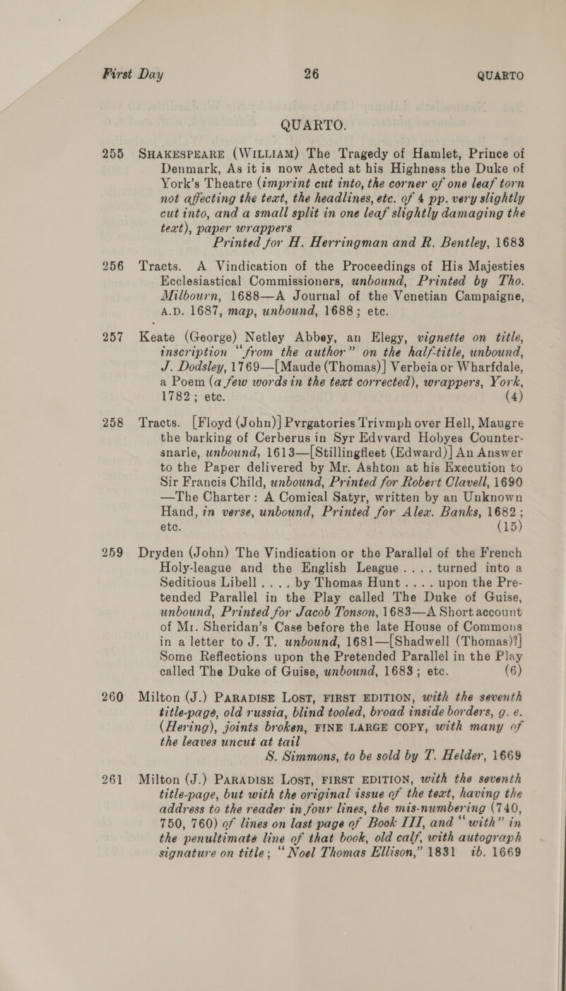 255 256 257 258 260 261 QUARTO. SHAKESPEARE (WILLIAM) The Tragedy of Hamlet, Prince of Denmark, As it is now Acted at his Highness the Duke of York’s Theatre (imprint cut into, the corner of one leaf torn not affecting the text, the headlines, etc. of 4 pp. very slightly cut into, and a small split in one leaf slightly damaging the text), paper wrappers Printed for H. Herringman and R. Bentley, 1688 Tracts. A Vindication of the Proceedings of His Majesties Ecclesiastical Commissioners, unbound, Printed by Tho. Milbourn, 1688—A Journal of the Venetian Campaigne, A.D. 1687, map, unbound, 1688; ete. Keate (George) Netley Abbey, an Elegy, vignette on title, inscription ‘from the author” on the half-title, unbound, J. Dodsley, 1769—[Maude (Thomas) ] Verbeia or Wharfdale, a Poem (a few words in the text corrected), wrappers, York, 1782; ete. (4) Tracts. [Floyd (John) ]Pvrgatories Trivmph over Hell, Maugre the barking of Cerberus in Syr Edvvard Hobyes Counter- snarle, unbound, 1613—[Stillingfleet (Edward) ] An Answer to the Paper delivered by Mr. Ashton at his Execution to Sir Francis Child, unbound, Printed for Robert Clavell, 1690 —The Charter: A Comical Satyr, written by an Unknown Hand, in verse, unbound, Printed for Alex. Banks, 1682 ; etc. (15) Dryden (John) The Vindication or the Parallel of the French Holy-league and the English League.... turned into a Seditious Libell.... by Thomas Hunt.... upon the Pre- tended Parallel in the Play called The Duke of Guise, unbound, Printed for Jacob Tonson, 1683—A Short account of Mr. Sheridan’s Case before the late House of Commons in a letter to J. T. unbound, 1681—[Shadwell (Thomas)?| Some Reflections upon the Pretended Parallel in the Play called The Duke of Guise, wnbound, 1683; etc. (6) Milton (J.) PARADISE LOST, FIRST EDITION, with the seventh title-page, old russia, blind tooled, broad inside borders, g. e. (Hering), joints broken, FINE LARGE COPY, with many of the leaves uncut at tail S. Simmons, to be sold by T. Helder, 1669 Milton (J.) PARADISE LOST, FIRST EDITION, with the seventh title-page, but with the original issue of the text, having the address to the reader in four lines, the mis-numbering (740, 750, 760) of lines on last page of Book III, and “ with” in the penultimate line of that book, old calf, with autograph signature on title; “‘ Noel Thomas Ellison,” 1831 7b. 1669