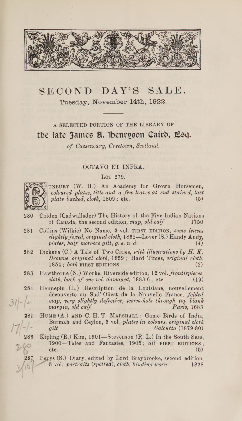 * be  A SELECTED PORTION OF THE LIBRARY OF the late James H. thenryson Caird, Esq. of Cassencary, Creetown, Scotland.  OCTAVO ET INFRA. Lot 279. uNBURY (W. H.) An Academy for Grown Horsemen, coloured plates, title and a few leaves at end stained, last plate backed, cloth, 1809 ; ete. (5)  280 Colden (Cadwallader) The History of the Five Indian RaGions of Canada, the second edition, map, old calf 1750 slightly foxed, original cloth, 1862—Lover (S.) Handy Andy, plates, half morocco gilt, g. e: n.d. (4) 282 Dickens (C.) A Tale of Two Cities, with illustrations by H. K. Browne, original cloth, 1859; Hard Times, original cloth, 1854; both FIRST EDITIONS (2) 283 Hawthorne (N.) Works, Riverside edition, 12 vol. frontispieces, cloth, back of one vol. damaged, 1883-6 ; ete. (19) 284 Hennepin (L.) Description de la Louisiane, nouvellement découverte au Sud’ Oiiest de la Nouvelle France, folded map, very slightly defective, worm-hole through top blank margin, old calf Paris, 1683 Burmah and Ceylon, 3 vol. plates in colours, original cloth gilt Calcutta (1879-80) 286 Kipling (R.) Kim, 1901—Stevenson (R. L.) In the South Seas, Pe 1900—Tales and Fantasies, 1905; all FIRST EDITIONS ; A, ete. (5) 287 Pepys (S.) Diary, edited by Lord Braybrooke, second edition,