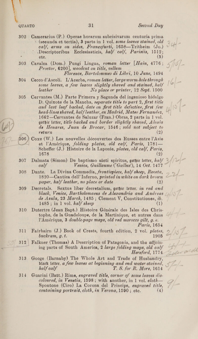 \. QUARTO ax 31 Second Day 302 -Camerarius (P.) Operae horarum subcisivarum centuria prima : (secunda et tertia), 3 parts in 1 vol. some leaves stained, old .Descriptoribus Ecclesiasticis, half calf, Paristis, 1512; ete. (5) 303 Cavalea (Dom.) Pungi Lingua, roman letter [Hain, 4776 ; Proctor, 6200], woodcut on title, vellum Florence, Bartolommeo di Libri, 10 June, 1494 304 Ceccod’Ascoli. L’Acerba, roman letter, large worm-hole through some leaves, a few leaves slightly shaved and stained, half leather No place or printer, 12 Sept. 1500 305 Cervantes (M.) Parte Primera y Segunda del ingenioso hidalgo D. Quixote de la Mancha, separate title to part 2, first title and last leaf backed, date on first title defective, first few head-lines shaved, halfleather, en Madrid, Mateo Fernandez, 1662—Cervantes de Saluzar (Fran.) Obras, 2 parts in 1 vol. LA A gothic letter, t2tle backed and border slightly shaved, Alcala iv / de Henares, Juan de Brocar, 1546; sold not subject to ——— return (2) 306) Coxe (W.) Les nouvelles découvertes des Russes entre l’Asie | NAL et Amérique, folding plates, old calf, Paris, 1781— 2 Scheffer (J.) Histoire de la Laponie, plates, old calf, shies 1678 2 308 Dante. La Divina Commedia, frontispiece, half sheep, Roveta, paper, half leather, no place or date (2) 309 Decretals. Sextus liber decretalium, gothic letter, in red and black, Venice, Bartholomaeus de Alexandria and Andreas de Asula, 23 March, 1485 ; Clement V, Constitutiones, 2b. 1485 ; in 1 vol. half sheep aq) 310 Dutertre (Jean Bapt.) Histoire Générale des Isles des Chris- tophe, de la Guadeloupe, de la Martinique, et autres dans PAmérique, 3 double-page maps, old red morocco gilt, g. é. Paris, 1654 ee Falkner (Thomas) A Description of Patagonia, and the adjoin- - ing parts of South America, 2 large folding maps, old calf Hereford, 1774 313 Googe (Barnaby) The Whole Art and Trade of Husbandry, half calf T.S. for R. More, 1614 314 Guarini (Batt.) Rime, engraved title, corner of some leaves dis- coloured, in Venetia, 1598; with another, in 1 vol. eloth— Spontone (Ciro) La Corona del Principe, engraved title,
