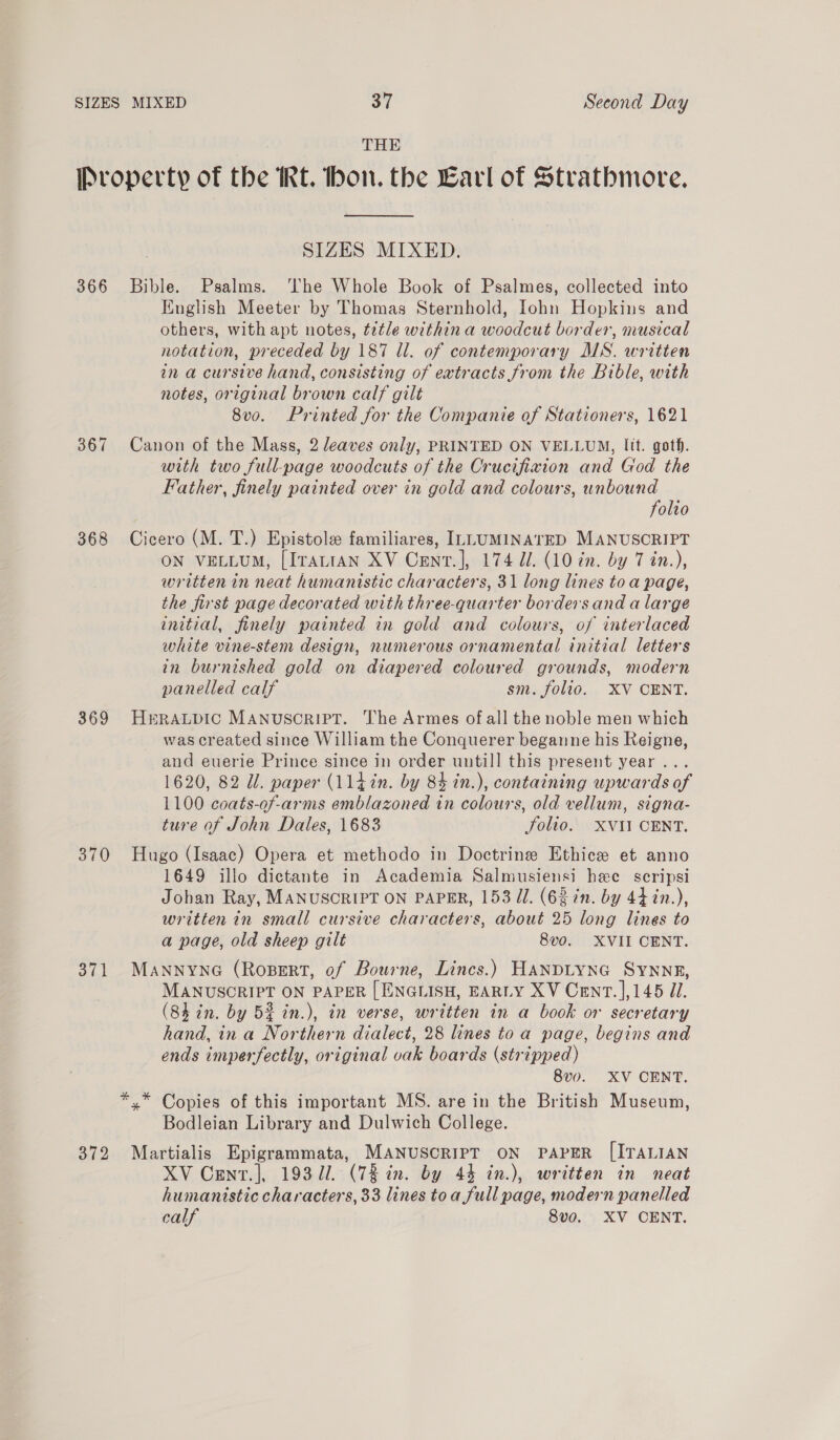 THE 366 367 368 369 370 371 372 SIZES MIXED. Bible. Psalms. ‘The Whole Book of Psalmes, collected into English Meeter by Thomas Sternhold, lohn Hopkins and others, with apt notes, tztle within a woodcut border, musical notation, preceded by 187 Ul. of contemporary MS. written in a cursive hand, consisting of extracts from the Bible, with notes, original brown calf gilt 8vo. Printed for the Companie of Stationers, 1621 Canon of the Mass, 2 leaves only, PRINTED ON VELLUM, lit. goth. with two full-page woodcuts of the Crucifixion and God the Father, finely painted over in gold and colours, unbound folio Cicero (M. T.) Epistole familiares, ILLUMINATED MANUSCRIPT ON VELLUM, [ITattAN XV Cenr.], 174 J. (10 in. by 7 in.), written in neat humanistic characters, 31 long lines to a page, the first page decorated with three-quarter borders and a large initial, finely painted in gold and colours, of interlaced white vine-stem design, numerous ornamental initial letters in burnished gold on diapered coloured grounds, modern panelled calf sm. folio. XV CENT. HERALDIC MANUSCRIPT. The Armes of all the noble men which was created since William the Conquerer beganne his Reigne, and euerie Prince since in order untill this present year... 1620, 82 Ul. paper (114 in. by 84 in.), containing upwards of 1100 coats-of-arms emblazoned in colours, old vellum, signa- ture of John Dales, 1683 Solio. XVII CENT. Hugo (Isaac) Opera et methodo in Doctrine Ethice et anno 1649 illo dictante in Academia Salmusiensi hee scripsi Johan Ray, MANUSCRIPT ON PAPER, 153 dl. (62 in. by 44 in.), written in small cursive characters, about 25 long lines to a page, old sheep gilt 8vo. XVII CENT. MANNYNG (RoBERT, of Bourne, Lincs.) HANDLYNG SYNNE, MANUSCRIPT ON PAPER [ ENGLISH, EARLY XV Cent. |,145 d/. (8h in. by 52 in.), in verse, written in a book or secretary hand, ina Northern dialect, 28 lines toa page, begins and ends imperfectly, original vak boards (stripped) 8v0. XV CENT. Bodleian Library and Dulwich College. Martialis Epigrammata, MANUSCRIPT ON PAPER [ITALIAN XV Cent.|, 19371. (73 in. by 44 in.), written in neat humanistic characters, 33 lines toa full page, modern panelled calf 8vo. XV CENT.