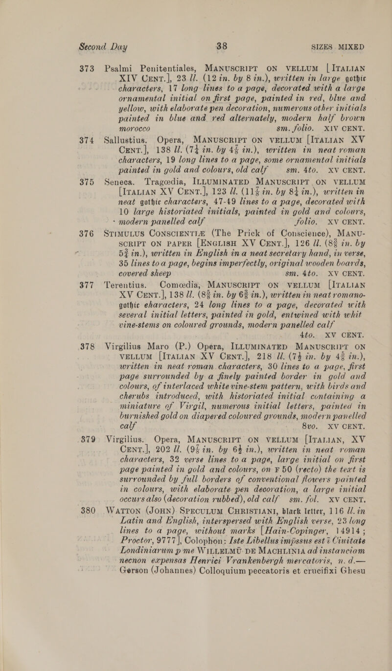 373 374 375 376 378 Psalmi Penitentiales, MANUSCRIPT ON VELLUM | ITALIAN XIV Cent. ], 23 U7. (12 in. by 8 in.), written in large gothic characters, 17 long lines to a page, decorated with a large ornamental initial on first page, painted in red, blue and yellow, with elaborate pen decoration, numerous other initials painted in blue and red alternately, modern half brown morocco sm. folio. XIV CENT. Sallustius. Opera, MANUSCRIPT ON VELLUM [ITALIAN XV Cent. ], 138 U1. (74 in. by 44 in.), written in neat roman characters, 19 long lines to a page, some ornamental initials painted in gold and colours, old calf sm. 4t0.. XV CENT. Seneca. Tragcedia, ILLUMINATED MANUSCRIPT ON VELLUM [Iranian XV Cent. ], 123 dl. (11 in. by 84 in.), written in neat gothte characters, 47-49 lines to a page, decorated with 10 large historiated initials, painted in gold and colours, - modern panelled calf folio. XV CENT. Stimutus Conscrenti® (The Prick of Conscience), MANU- SCRIPT ON PAPER [ENGLISH XV CeEnT.], 126 J/. (82 in. by 5zin.), written in English ina neat secretary hand, in verse, 35 lines toa page, begins imperfectly, original wooden boards, covered sheep sm. 4to. XV CENT. Terentius. Comedia, MANUSCRIPT ON VELLUM [ITALIAN XV Cent. ], 138 J]. (83 in. by 62 in.), written in neat romano- gothic eharacters, 24 long ines to a page, decorated with several initial bieré painted in gold, entwined with whit vine-stems on coloured grounds, modern panelled calf 4t0.. XV CENT. Virgilius Maro (P.) Opes ILLUMINATED MANUSCRIPT ON VELLUM [ITALIAN XV Cent], 218 Jl. (74 in. by 42 in.), written in neat roman. characters, 30 lines to a page, first page surrounded by. a finely painted border in gold and colours, of interlaced white vine-stem pattern, with birds and cherubs introduced, with historiated initial containing a miniature of Virgil, numerous initial letters, painted in burnished gold on diapered coloured grounds, modern panelled calf . O00, &amp;V ORNT. Cent.]|, 202 11. (95 in. by 64 in.), written in neat roman characters, 32 verse lines toa page, large initial on first page painted in gold and colours, on F 50 (recto) the teat is surrounded by full borders of conventional flowers painted in colours, with elaborate pen decoration, a large initial occurs also (decoration rubbed), old calf sm. fol. XV CENT. Latin and English, interspersed with English verse, 23 long lines to a page, without marks [ Hain- Copinger, 14914; Proctor, 9777], Colophon: Iste Libellus impssus est 7 Cinitate Bondiniar um pme WILLELMU: DE MACHLINIA ad tnstanciam necnon expensas Henrici Vrankenbergh mercatoris, n. d.— Gerson (Johannes) Colloquium peccatoris et crucifixi Ghesu