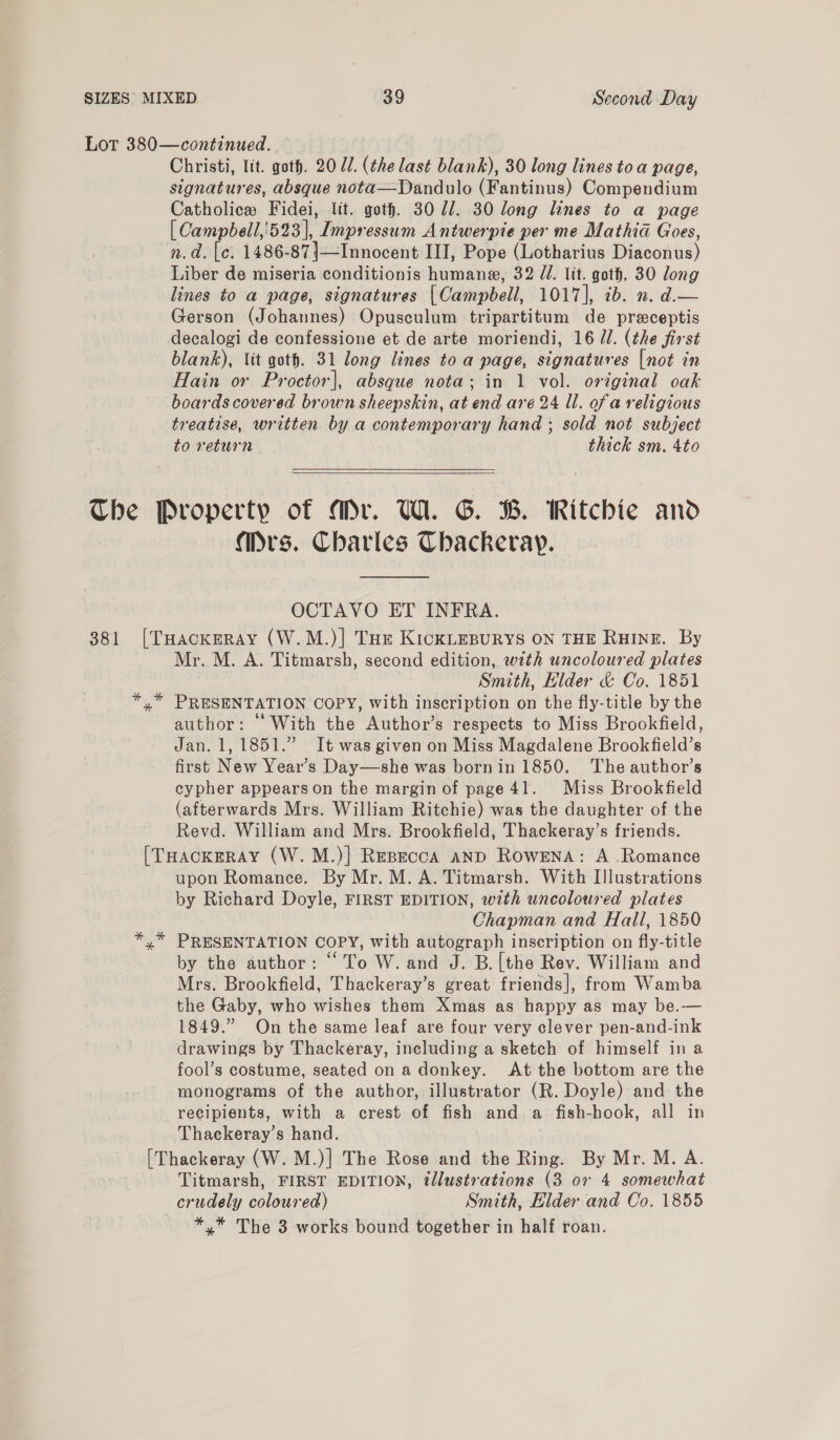 Christi, lit. goth. 20 dl. (the last blank), 30 long lines toa page, signatures, absque nota—Dandulo (Fantinus) Compendium Catholice Fidei, lit. goth. 30 77. 30 long lines to a page [ Campbell,'523 |, Impressum Antwerpie per me Matha Goes, Liber de miseria conditionis humane, 32 //. lit. goth, 30 long lines to a page, signatures [ Campbell, LOT Gh aed. Gerson (Johannes) Opusculum tripartitum de preceptis decalogi de confessione et de arte moriendi, 16 JU. (the first blank), Vit goth. 31 long lines to a page, signatures [not in Hain or Proctor], absque nota; in 1 vol. original oak boards covered brown sheepskin, at end are 24 ll. ofa religious treatise, written by a contemporary hand ; sold not subject to return thick sm. 4to  Mrs. Charles Chackeray.  OCTAVO ET INFRA. Mr. M. A. Titmarsh, second edition, with uncoloured plates Smith, Elder &amp; Co. 1851 PRESENTATION COPY, with inscription on the fly-title by the author: With the Author’s respects to Miss Brookfield, Jan. 1, 1851.” It was given on Miss Magdalene Brookfield’s first New Year’s Day—she was bornin 1850. The author’s cypher appears on the margin of page 41. Miss Brookfield (afterwards Mrs. William Ritchie) was the daughter of the Revd. William and Mrs. Brookfield, Thackeray’s friends. upon Romance. By Mr. M. A. Titmarsh. With Illustrations by Richard Doyle, FIRST EDITION, with uncoloured plates Chapman and Hall, 1850 PRESENTATION COPY, with autograph inscription on fly-title by the author: “To W. and J. B. [the Rev. William and Mrs. Brookfield, Thackeray’s great friends], from Wamba the Gaby, who wishes them Xmas as happy as may be.— 1849.” On the same leaf are four very clever pen-and-ink drawings by Thackeray, including a sketch of himself ina fool’s costume, seated on a donkey. At the bottom are the monograms of the author, illustrator (R. Doyle) and the recipients, with a crest of fish and a fish-hook, all in Thackeray’s hand. Titmarsh, FIRST EDITION, illustrations (3 ov 4 somewhat * * The 3 works bound together in half roan.