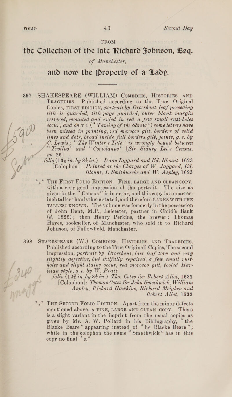. f FROM the Collection of the late Richard Fobngon, Esq. , of Manchester, and now the Property of a Lady. 397 SHAKESPEARE (WILLIAM) Comepirs, HISTORIES AND TRAGEDIES. Published according to the True Original Copies, FIRST EDITION, portrait by Droeshout, leaf preceding title is guarded, title-page guarded, outer blank margin restored, mounted and ruled in red, a few small rust-holes / 4) occur, and on 14 ( Taming of the Shrew ”) some letters have ri, Q {} been missed in printing, red morocco gilt, borders of solid in Od GS lines and dots, broad inside full borders gilt, joints, g.e. by S &amp;, / “Troilus” and “ Coriolanus” [Sir Sidney Lee’s Census, PL aah, 26) Tt Nae folio (134in. by 8tin.) Isaac Iaggard and Ed. Blount, 1623 fi [Colophon]: Printed at the Charges of W. Jaggard, Ed. yv Blount, I. Smithweeke and W. Aspley, 1623 *,* Tue First Fotio EpItTion. FINg, LARGE AND CLEAN COPY, with a very good impression of the portrait. The size as given in the ' Census ” is in error, and this copy is a quarter- inch taller thanisthere stated,and therefore RANKS WITH THE TALLEST KNOWN. The volume was formerly in the possession of John Dent, M.P., Leicester, partner in Child’s Bank (d. 1826); then Henry Perkins, the brewer: Thomas Hayes, bookseller, of Manchester, who sold it to Richard Johnson, of Fallowfield, Manchester. 398 SHAKESPEARE (W.) ComeEpiEs, HISTORIES AND ‘I'RAGEDIES. Published according to the True Originall Copies, The second Impression, portrait by Droeshout, last leaf torn and very slightly defective, but skilfully repaired, a few small rust- . holes and slight stains occur, red morocco gilt, tooled Har- 913i leian style, g.e. by W. Pratt yf YA folio (12% in. by 84in.) Tho. Cotes for Robert Allot, 1632 ~ [Colophon]: Thomas Cotes for John Smethwick, William | Aspley, Richard Hawkins, Richard Meighen and Robert Allot, 1632 *,* Tuer SECOND FoLio Epition. Apart from the minor defects mentioned above, A FINE, LARGE AND CLEAN copy. There is a slight variant in the imprint from the usual copies as given by Mr. A. W. Pollard in his Bibliography, “the Blacke Beare” appearing instead of “.he Blacke Beare”; while in the colophon the name ‘“ Smethwick” has in this copy no final “‘e.”