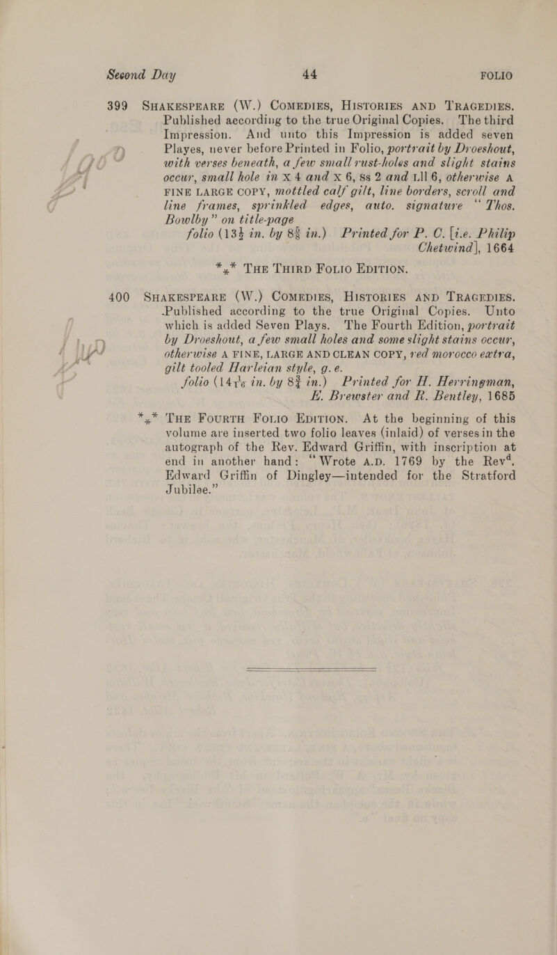 399 SHAKESPEARE (W.) CoMEDIES, HISTORIES AND TRAGEDIES. Published according to the true Original Copies. The third Impression. And unto this Impression is added seven Playes, never before Printed in Folio, portrait by Droeshout, with verses beneath, a few small rust-holes and slight stains occur, small hole in x 4 and X 6, Ss 2 and L116, otherwise A FINE LARGE copy, mottled calf gilt, line borders, scroll and line frames, sprinkled edges, auto. signature ‘‘ Thos. Bowlby” on title-page folio (134 in. by 82 in.) Printed for P. C. |t.e. Philip Chetwind |, 1664 *.* Tur THIRD Foto EDITION. 400 SHAKESPEARE (W.) ComepiEes, HISTORIES AND TRAGEDIES. Published according to the true Original Copies. Unto which is added Seven Plays. The Fourth Edition, portrait by Droeshout, a few small holes and some slight stains occur, otherwise A FINE, LARGE AND CLEAN COPY, 7ed morocco extra, gilt tooled Harleian style, g.e. folio (141'¢ in. by 8% in.) Printed for H. Herringman, i. Brewster and R. Bentley, 1685 »” THe FourtH Fouio Epition. At the beginning of this volume are inserted two folio leaves (inlaid) of verses in the autograph of the Rev. Edward Griffin, with inscription at end in another hand: ‘Wrote a.p. 1769 by the Rev‘. Edward Griffin of Dingley—intended for the Stratford Jubilee.”  