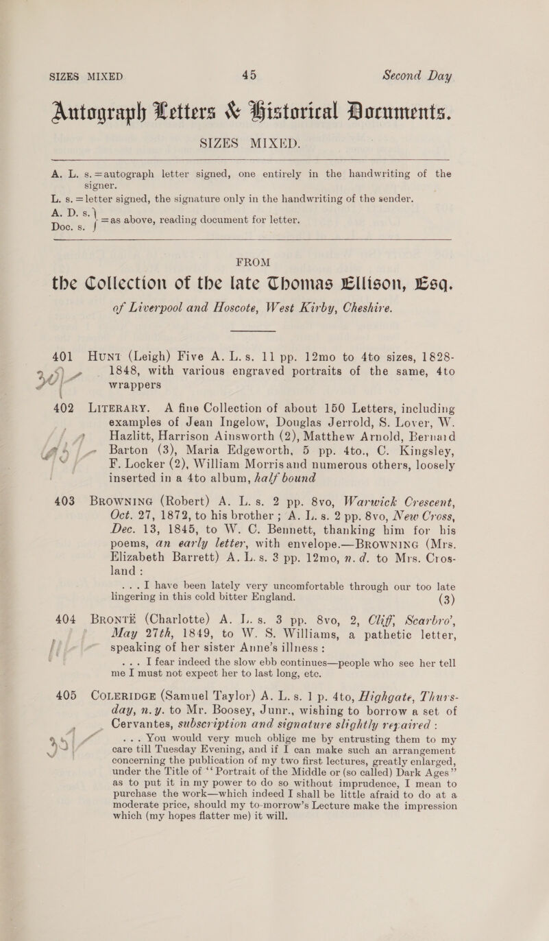 Autograph Letters &amp; Historical Documents. SIZES MIXED. —-————  A. L. s.=autograph letter signed, one entirely in the handwriting of the signer. L. s. =letter signed, the signature only in the handwriting of the sender. AY Ds, | as above, reading document for letter. Doc. s. f   FROM the Collection of the late Thomas Ellison, Esq. of Liverpool and Hoscote, West Kirby, Cheshire. 401 Hunt (Leigh) Five A. L.s. 11 pp. 12mo to 4to sizes, 1828- ,5) .» . 1848, with various engraved portraits of the same, 4to it a wrappers yr o4@ wr 4 402 LirerAry. A fine Collection of about 150 Letters, including examples of Jean Ingelow, Douglas Jerrold, S. Lover, W. ? Hazlitt, Harrison Ainsworth (2), Matthew Arnold, Bernaid @ &gt; /_» Barton (3), Maria Edgeworth, 5 pp. 4to., C. Kingsley, ae F. Locker (2), William Morrisand numerous others, loosely inserted in a 4to album, half bound 403 BROWNING (Robert) A. L.s. 2 pp. 8vo, Warwick Crescent, Oct. 27, 1872, to his brother; A. L.s. 2 pp. 8vo, New Cross, Dec. 13, 1845, to W. C. Bennett, thanking him for his poems, an early letter, with envelope.—BROWNING (Mrs. Elizabeth Barrett) A. L.s. 2 pp. 12mo, 7. d. to Mrs. Cros- land : ...I have been lately very uncomfortable through our too late lingering in this cold bitter England. (3) 404 Brontr# (Charlotte) A. L.s. 3 pp. 8vo, 2, Clif, Scarbro’, May 27th, 1849, to W. S. Williams, a pathetic letter, speaking of her sister Anne’s illness: ... I fear indeed the slow ebb continues—people who see her tell me I must not expect her to last long, etc. 405 CoLeripGE (Samuel Taylor) A. L.s. 1 p. 4to, Highgate, Thurs- day, n.y. to Mr. Boosey, Junr., wishing to borrow a set of _ Cervantes, subscription and signature slightly repaired : concerning the publication of my two first lectures, greatly enlarged, under the Title of “‘ Portrait of the Middle or (so called) Dark Ages” as to put it in my power to do so without imprudence, I mean to purchase the work—which indeed I shall be little afraid to do at a moderate price, should my to-morrow’s Lecture make the impression which (my hopes flatter me) it will.