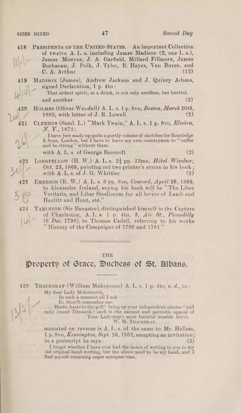 418 PRESIDENTS OF THE UNITED STATES. An important Collection of twelve A.I..s. including James Madison (2, one L.s.), James Monroe, J. A. Garfield, Millard Fillmore, James Buchanan, J. Polk, J. sae R. Hayes, Van Buren, and C. A. Arthur (19) 419 Maptson (James), Andrew oe and J. Quincy Adams, , signed Declaration, 1 p. 4to: J ' | That ardent spirit, as a drink, is not only needless, but hurtful. and another (2) 1880, with letter of J. R. Lowell. (2) aN ele i ARO DN: [have just made up quite a portly volume of sketches for Routled ge &amp; Sons, London, but I have to leave my own countrymen to ‘‘ suffer with A. L.s. of George Bancroft . (2) 422 LonereLtow (H. W.) A.L.s. 24 pp. 12mo, Hotel. Windsor, &lt;j Oct. 23, 1868, pointing out two printer’s errors in his book ; with A.L.s. of J. G. Whittier (2) 493 Emmrson (R. W.) A.L. s. 8 pp. 8vo, Concord, April 26, 1869, to Alexander Free saying his book will be ° “The ces $ Hazlitt and Hunt, etc.” 424 Tarrrron (Sir Banastre), distinguished himself in the Capture of Charleston, A.L.s. 1 p. 4to, 3, A7zr St., Piccadilly fit (8 Dec. 1798), to Thomas Cadell, referring to his works History of the Campaigns of 1780 and 1781”  THE Property of Grace, Duchess of St. Albans. --My dear Lady Molesworth, In such a moment all I ask Is, thow’lt remember me. . Haste, haste to the poll! bring up your independent elector ! and rally round ‘Titmarsh ! such is the earnest and: patriotic appeal of Your Ladyship’s most faithful humble Servt. W. M: THACKERAY. aipaniee ges on reverse is A. I..s. of the same to Mr. Hallam, 1 p. 8vo, Kensington, Sept. 26, 1852, accepting an invitation; in a postscript he says: ; (2) I forget whether I have ever had the. oe of writing to you in my old original hand-writing, but the above used to be’ ay hand, and I find myself returning super antiquas vias.