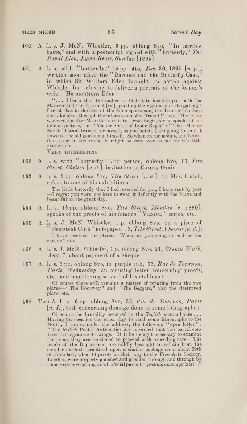461 462 463 464 465 466 467 468 haste,” and with a postscript signed with “butterfly,” Zhe Royal Lion, Lyme Regis, Sunday [1895] A. L.s. with “butterfly,” 14 pp. 4to, Dec. 30, 1895 [n. p.], written soon after the “ Baronet and the Butterfly Case,” in which Sir William Eden brought an action against Whistler for refusing to deliver a portrait of the former’s wife. He mentions Eden: “*... Tlearn that the malice of their fate insists upon both Du Maurier and the Barronet [szc] spending their guineas in the gallery ! I trust that in the case of the Eden sportsman, the Transaction does not take place through the intercession of a ‘friend !’” etc. The letter was written after Whistler’s visit to Lyme Regis, for he speaks of his famous picture, the ‘‘ Master Smith of Lyme Regis”: ‘‘ The ‘ Master Smith’ I want framed for myself, as you noted, I am going to send it down to the old gentleman himself. So when on the mount, and before it is fixed in the frame, it might be sent over to me for it’s little dedication. VERY INTERESTING A. L.s. with “butterfly,” 3rd person, oblong 8vo, 13, Tite Street, Chelsea |n.d.]|, invitation to Corney Grain A. L. s. 2pp. oblong 8vo, Tite Street [n. d.], to Mrs. Huish, refers to one of his exhibitions: The little butterfly that I had reserved for you, I have sent by post —I regret you were not here to wear it defiantly with the brave and beautiful on the great day. A. I. s. 14 pp. oblong 8vo, Tite Street, Monday [c. 1880], speaks of the proofs of his famous © VENICE” series, etc. A.L.s. J. MeN. Whistler, 1 p. oblong 8vo, on a piece of “ Beefsteak Club” notepaper, 13, Tite Street, Chelsea [n. d.|: IT have received the plates. When are you going to send me the cheque? ete. A. L. s. J. MeN. Whistler, 1 p. oblong 8vo, 21, Cheyne Walk, Aug. 7, about payment of a cheque A. L. s. 3 pp. oblong 8vo, in purple ink, 33, Rue de Tournon, Paris, Wednesday, an amusing letter concerning proofs, ete., and mentioning several of his etchings: Of course there still remains a matter of printing from the two plates—‘‘The Doorway” and “‘The Beggars,” also the destroyed plate, ete. Two A. L.s. 6 pp. oblong 8vo, 33, Rue de Tournon, Paris [z. d.|, both concerning damage done to some lithographs : Of course the brutality occurred in the Hnglish custom house... Having the occasion the other day to send some lithographs to the North, I wrote, under the address, the following ‘‘open letter” : ‘“The British Postal Authorities are informed that this parcel con- tains Lithographic drawings. If it be thought necessary to examine the same, they are cautioned to proceed with exceeding care. The heads of the Department are mildly besought to refrain from the simpler methods practised upon a similar package on or about 29th of June last, when 14 proofs on their way to the Fine Arts Society, London, were properly punched and prodded through and through by some zealous coastling in full official pursuit—probing among prints!!!”