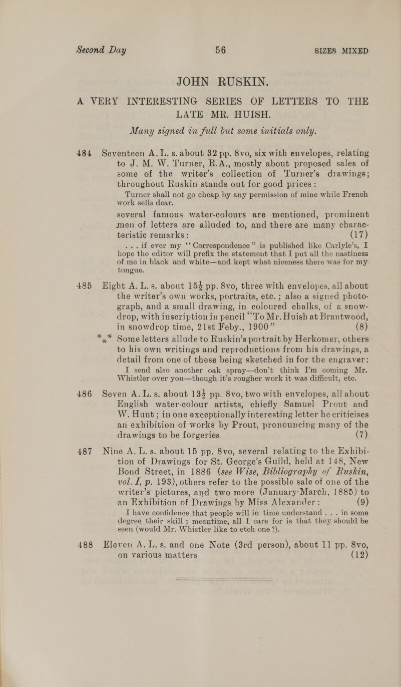 JOHN RUSKIN. A VERY INTERESTING SERIES OF LETTERS TO THE LATE MR. HUISH. Many signed in full but some initials only. 484 Seventeen A.L.s.about 32 pp. 8vo, six with envelopes, relating to J. M. W. Turner, R.A., mostly about proposed sales of some of the writer’s collection of Turner's drawings; throughout Ruskin stands out for good prices: Turner shall not go cheap by any permission of mine while French work sells dear. several famous water-colours are mentioned, prominent men of letters are alluded to, and there are many charac- teristic remarks: (17) . if ever my ‘‘ Correspondence” is published like Carlyle’s, I hope the editor will prefix the statement that I put all the nastiness of me in black and white—and kept what niceness there was for my tongue. 485 Hight A. L.s. about 154 pp. 8vo, three with envelopes, all about the writer’s own works, portraits, etc. ; also a signed photo- graph, and a small drawing, in coloured chalks, of a snow- drop, with inscription in pencil “To Mr. Huish at Brantwood, in snowdrop time, 21st Feby., 1900” (8) x” Some letters allude to Ruskin’s portrait by Herkomer, others to his own writings and reproductions from his drawings, a detail from one of these being sketched in for the engraver: I send also another oak spray—don’t think Im coming Mr. Whistler over you—though it’s rougher work it was difficult, ete. 486 Seven A.L.s. about 134 pp. 8vo, two with envelopes, all about English water-colour artists, chiefly Samuel Prout and W. Hunt; in one exceptionally interesting letter he criticises an exhibition of works by Prout, pronouncing many of the drawings to be forgeries (7) 487 Nine A. L.s. about 15 pp. 8vo, several relating to the Exhibi- tion of Drawings for St. George’s Guild, held at 148, New Bond Street, in 1886 (see Wise, Bibliography of Ruskin, vol. I, p. 193), others refer to the possible sale of one of the writer’s pictures, and two more (January-March, 1885) to an Exhibition of Drawings by Miss Alexander : (9) I have confidence that people will in time understand . . . in some degree their skill ; meantime, all I care for is that they should be seen (would Mr. Whistler like to etch one 2). 488 Eleven A.L.s. and one Note (3rd person), about 11 pp. 8vo, on various matters (12)  