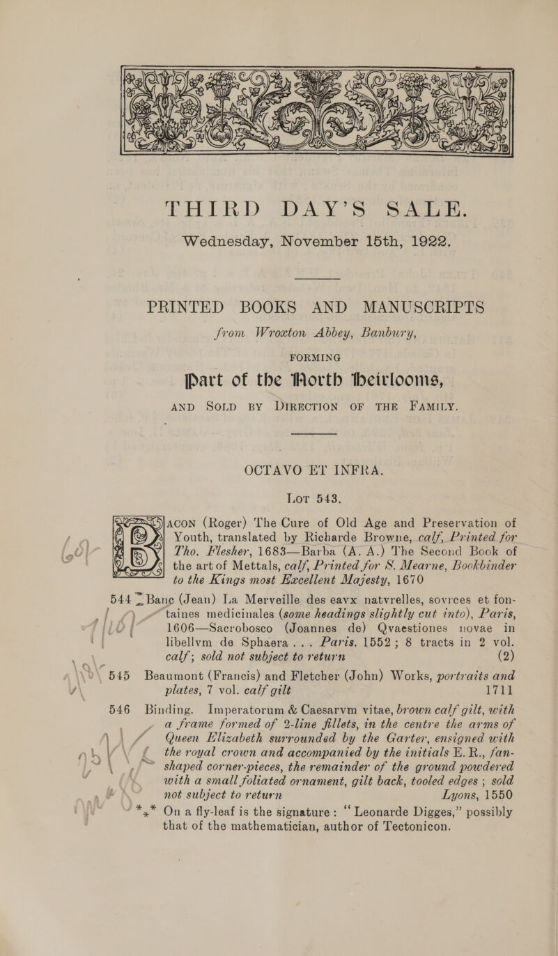  THIRD DAY'S. Seeist. Wednesday, November 15th, 1922. PRINTED BOOKS AND MANUSCRIPTS from Wroxton Abbey, Banbury, FORMING [Part of the Worth Heirlooms, AND SOLD BY DIRECTION OF THE FAMILY. OCTAVO ET INFRA. Lor 543. ACON (Roger) The Cure of Old Age and Preservation of Youth, translated by Richarde Browne, calf, Printed for Tho. Flesher, 1683—Barba (A. A.) The Second Book of the artof Mettals, calf, Printed for S. Mearne, Bookbinder to the Kings most Eacellent Majesty, 1670 544 ~ Bane (Jean) La Merveille des eavx natvrelles, sovrees et fon-  1606—Sacrobosco (Joannes de) Qvaestiones novae in libellvm de Sphaera... Parts. 1552; 8 tracts in 2 vol. calf; sold not subject to return (2) wi Ff plates, 7 vol. calf gilt 17 it 546 Binding. Imperatorum &amp; Caesarvm vitae, brown calf gilt, with _ » a frame formed of 2-line fillets, in the centre the arms of \. £ Queen Elizabeth surrounded by the Garter, ensigned with £ the royal crown and accompanied by the initials E.R., fan- \ ,». ~~ shaped corner-pteces, the remainder of the ground powdered with a small foliated ornament, gilt back, tooled edges ; sold not subject to return Lyons, 1550 ~*,* Ona fly-leaf is the signature: “‘ Leonarde Digges,” possibly that of the mathematician, author of Tectonicon.