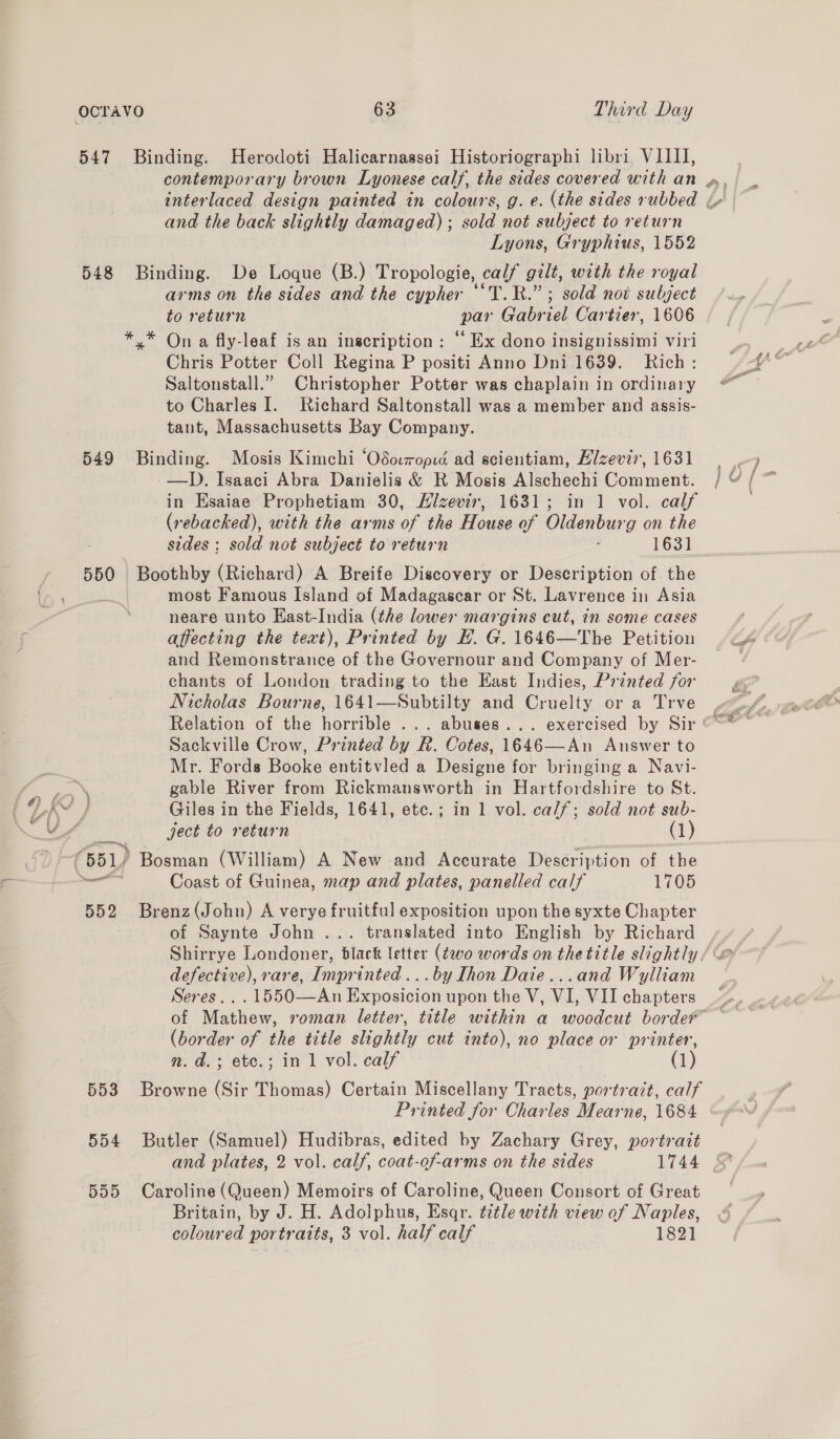 547 Binding. Herodoti Halicarnassei Historiographi libri VIIII, contemporary brown Lyonese calf, the sides covered with an », interlaced design painted in colours, g. e. (the sides rubbed i and the back slightly damaged) ; sold not subject to return Lyons, Gryphius, 1552 548 Binding. De Loque (B.) Tropologie, calf gilt, with the royal arms on the sides and the cypher ““T.R.”; sold not subject to return par Gabriel Cartier, 1606 *,* On a fly-leaf is an inscription: ‘‘ Ex dono insignissimi viri Chris Potter Coll Regina P positi Anno Dni 1639. Rich: Saltonstall.” Christopher Potter was chaplain in ordinary to Charles I. Richard Saltonstall was a member and assis- taut, Massachusetts Bay Company. 549 Binding. Mosis Kimchi ‘Odoropid ad scientiam, Elzevir, 1631 —D. Isaaci Abra Danielis &amp; R Mosis Alschechi Comment. in Esaiae Prophetiam 30, Hizevir, 1631; in 1 vol. calf (rebacked), with the arms of the House of Oldenburg on the sides; sold not subject to return 1631 550 liga Bian) A Breife Discovery or Description of. the most Famous Island of Madagascar or St. Lavrence in Asia neare unto East-India (the lower margins cut, in some cases affecting the text), Printed by EH. G. 1646—The Petition and Remonstrance of the Governour and Company of Mer- chants of London trading to the East Indies, Printed for Nicholas Bourne, 1641—Subtilty and Cruelty or a Trve Sackville Crow, Printed by R. Cotes, 1646—An Answer to Mr. Fords Booke entitvled a Designe for bringing a Navi- “a ) gable River from Rickmansworth in Hartfordshire to St. : © } Giles in the Fields, 1641, etc.; in 1 vol. calf; sold not sub- ject to return (1) 651) Bosman (William) A New and Accurate Description of the ee Coast of Guinea, map and plates, panelled calf 1705 552 Brenz(John) A verye fruitful exposition upon the syxte Chapter of Saynte John ... translated into English by Richard Shirrye Londoner, black letter (two words on the title slightly. defective), rare, Imprinted ...by Ihon Daie...and Wylliam Seres...1550—An Exposicion upon the V, VI, VII chapters (border of the title slightly cut into), no place or printer, n. d.; etc.; in 1 vol. calf (1) 553 Browne (Sir Thomas) Certain Miscellany Tracts, portrazt, calf Printed for Charles Mearne, 1684 554 Butler (Samuel) Hudibras, edited by Zachary Grey, portrait 555 Caroline (Queen) Memoirs of Caroline, Queen Consort of Great Britain, by J. H. Adolphus, Esqr. t2tle with view of Naples, coloured portraits, 3 vol. half calf 1821