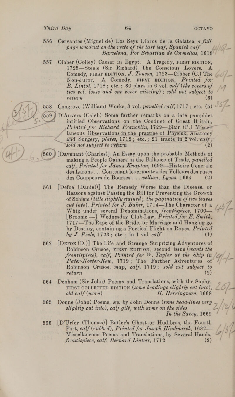 557 \ page woodcut on the recto of the last leaf, Spanish calf’ Barcelona, Por Sebastian de Cormellas, 1618. Cibber (Colley) Caesar in Egypt. A Tragedy, FIRST EDITION, 1725—Steele (Sir Richard) ‘The Conscious Lovers. A Comedy, FIRST EDITION, J. Tonson, 1723—Cibber (C.) The B. Lintot, 1718; etc.; 30 plays in 6 vol. calf (the covers of two vol. loose and one cover missing) ; sold not subject to return (6) . ail fr ’ Nae intitled Observations on the Conduct of Great Britain, _Printed for Richard Francklin, 1729—Blair (P.) Miscel= “laneous Observations in the practise of Physick; Anatomy ~~sold not subject to return (2) 561 562 564 565 566 making a People Gainers in the Ballance of Trade, panelled calf, Printed for James Knapton, 1699— Histoire Generale des Larons... Contenant les cruavtez des Volleurs des ruses des Couppeurs de Bourses .. . vellum, Lyons, 1664 (2) [Defoe (Daniel)] The Remedy Worse than the Disease, or Reasons against Passing the Bill for Preventing the Growth of Schism (ttle slightly stained ; the pagination of two leaves Whig under several UO Sere Frontispiece, 1700— [Broome —]| Wednesday Club-Law, Printed for E.. Smith, 1717—The Rape of the Bride, or Marriage and Hanging go by Destiny, containing a Poetical Flight on Rapes, Printed by J. Peele, 1723; ete.; in 1 vol. calf (1) [Deror (D.)] The Life and Strange Surprizing Adventures of Robinson Crusoe, FIRST EDITION, second issue (wants the Frontispiece), calf, Printed for W. Taylor at the Ship in Robinson Crusoe, map, calf, 1719; sold not subject to return (2) Denham (Sir John) Poems and Translations, with the Sophy, FIRST COLLECTED EDITION (some headings slightly cut into), old calf (worn) Hi. Herringman, 1668 Donne (John) Poems, &amp;e. by John Donne (some head-lines very slightly cut into), calf gilt, with arms on the sides In the Savoy, 1669 [D’Urfey (Thomas)] Butler’s Ghost or Hudibras, the Fourth Part, calf (rubbed), Printed for Joseph Hindmarsh, 1682— Miscellaneous Poems and Translations, by Several Hands, Srontispiece, calf, Bernard Lintott, 1712 (2) —