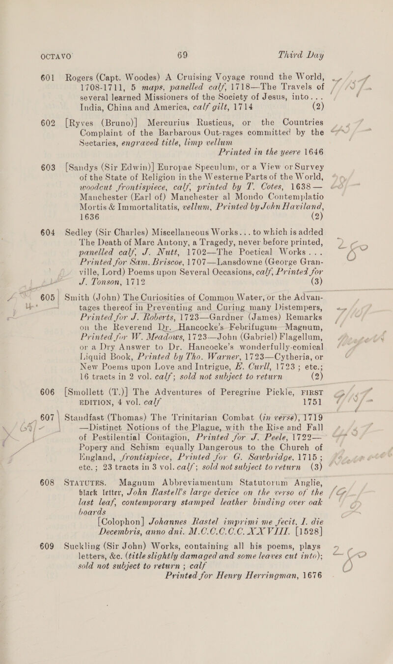 601 Rogers (Capt. Woodes) A Cruising Voyage round the World, several learned Missioners of the Society of Jesus, into... India, China and America, calf gilt, 1714 (2) 602 [Ryves (Bruno)] Mercurius Rusticus, or the Countries Sectaries, engraved title, limp vellum Printed in the yeere 1646 603 [Sandys (Sir Edwin)] Europae Speculum, or a View or Survey of the State of Religion in the Westerne Parts of the World, woodcut frontispiece, calf, printed by T.. Cotes, 1638 — Mortis &amp; Immortalitatis, vellum, Printed by John Haviland, 1636 (2) 604 Sedley (Sir Charles) Miscellaneous Works... to which is added The Death of Mare Antony, a Tragedy, never before printed, panelled calf, J. Nutt, 1702—The Poetical Works... Printed for Sam. Briscoe, 1707—Lansdowne (George Gran- ville, Lord) Poems upon Several Occasions, cal/, Printed for J. Tonson, 1712 (3) tages thereof in Preventing and Curing many Distempers, Printed for J. Roberts, 1723—Gardner (James) Remarks on the Reverend Dr. Hancocke’s-Febrifugum ~Magnum, Printed for W. Meadows, 1723-—John (Gabriel) Flagellum, or a Dry Answer to Dr. Hancocke’s wonderfully-comical Liquid Book, Printed by Tho. Warner, 1723—Cytheria, or New Poems upon Love and Intrigue, #. Curll, 1723; ete.; 16 tracts in 2 vol. calf; sold not subject to return (2) 606 [Smollett (T.)] The Adventures of Peregrine Pickle, FIRST EDITION, 4 vol. calf 1751 __, 607 | Standfast (Thomas) The Trinitarian Combat (¢n verse), 1719 (sf - | —Distinet Notions of the Plague, with the Rise and Fal] of Pestilential Contagion, Printed for J. Peele, 1722— Popery and Schism equally Dangerous to the Church of England, /rontispiece, Printed for G. Sawbridge. 1715 ; ete.; 23 tracts in 3 vol. cal/; sold not subject toreturn (3) 608 Srarutes. Magnum Abbreviamentum Statutorum Anglie, last leaf, contemporary stamped leather binding over oak hoards [Colophon] Johannes Rastel imprimi me fecit, I. die Decembris, anno dni. M.C.0.0.0.C. XX VITT. [1528] 609 Suckling (Sir John) Works, containing all his poems, plays letters, &amp;c. (title slightly damaged and some leaves cut into); sold not subject to return ; calf Printed for Henry Herringman, 1676
