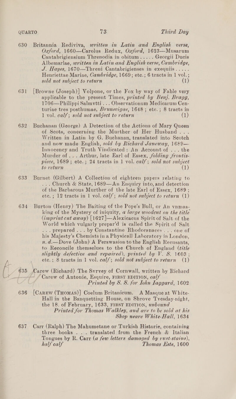 63 ( Oxford, 1660—Carolus Redux, Oajsord, 1623—Musarum Cantabrigiensium Threnodia in obitum..... Georgii Ducis Albemarlae, written in Latin and English verse, Cambridge, J. Hayes, 1670—Threni Cantabrigienses in exequiis..... [Browne (Joseph) |] Volpone, or the Fox by way of Fable very applicable to the present Times, printed by Benj. Bragg, 1706—Philippi Salmvtti... Observationum Medicarum Cen- turiae tres posthumae, Brunsvigae, 1648 ; etc. ; 8 tracts in Buchanan (George) A Detection of the Actions of Mary Queen of Scots, concerning the Murther of Her Husband... Written in Latin by G. Buchanan, translated into Scotch and now made English, sold by Richard Janeway, 1689— Innocency and Truth Vindicated: An Account of ... the Murder of ... Arthur, late Earl of Essex, folding frontis- piece, 1689; etc.; 24 tracts in 1 vol. calf; sold not subject Burnet (Gilbert) A Collection of eighteen papers relating to ... Church &amp; State, 1689—An Enquiry into, and detection of the Barbarous Murther of the late Earl of Essex, 1689 ; etc. ; 12 tracts in 1 vol. calf; sold not subject to return (1) Burton (Henry) The Baiting of the Pope’s Bull, or An vnmas- king of the Mystery of iniquity, a large woodcut on the title (imprint cut away) [1627 |—Alexicacus Spirit of Salt of the World which vulgarly prepar’d is called the Spirit of Salt ... prepared... by Constantine Rhodocanaces ... one of his Majesty’s Chemistsin a Physical] Laboratory in London, n. d.—Dove (John) A Perswasion to the English Recusants, to Reconcile themselues to the Church of England (title slightly defective and repaired), printed by V. 8S. 1603; ete.; 8 tracts in 1 vol. calf; sold not subject to return (1) Carew of Antonie, Esquire, FIRST EDITION, calf Printed by S. S. for Lohn laggard, 1602 [Carrw (THomAs)| Coelum Britanicum. A Masque at White- Hall in the Banquetting House, on Shrove Tvesday-night, the 18. of February, 1633, FIRST EDITION, wnbound Printed for Thomas Walkley, and are to be sold at his Shop neare White-Hall, 1634 Carr (Ralph) The Mahumetane or Turkish Historie, containing three books .. . translated from the French &amp; Italian Tongues by R. Carr (a few letters damaged by rust-stains), half calf Thomas Este, 1600